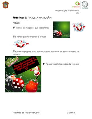 Nayely Sugey Mejía García
                                                                      303

Practica 6: “TARJETA NAVIDEÑA”
Pasos:

1° Insertas las imágenes que necesitaras


2°Si tienes que modificarlas lo realizas




3°Puedes    agregarle texto este lo puedes modificar en este caso será de
luz neón.




                                   4° Ya que ya este le puedes dar retoque




Tecámac de Felipe Villanueva                                 27/11/12
 