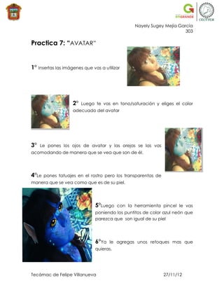 Nayely Sugey Mejía García
                                                                       303

Practica 7: “AVATAR”


1° Insertas las imágenes que vas a utilizar




                    2°   Luego te vas en tono/saturación y eliges el color
                    adecuado del avatar




3°   Le pones los ojos de avatar y las orejas se las vas
acomodando de manera que se vea que son de él.




4°Le   pones tatuajes en el rostro pero los transparentas de
manera que se vea como que es de su piel.




                               5°Luego    con la herramienta pincel le vas
                               poniendo los puntitos de color azul neón que
                               parezca que son igual de su piel




                               6°Ya   le agregas unos retoques mas que
                               quieras.




Tecámac de Felipe Villanueva                                   27/11/12
 