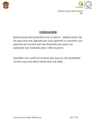 Nayely Sugey Mejía García
                                                             303




                          CONCLUCION

Bueno pues esta práctica fue un poco tediosa pero de
las que mas me agrado por que aprendí a convertir una
persona en avatar eso fue divertido por que si se
parecían fue tardado pero valió la pena.



También me costó en el tono por que no me quedaba
al tono que era pero hasta que me salió.




Tecámac de Felipe Villanueva                       27/11/12
 