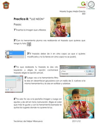 Nayely Sugey Mejía García
                                                                         303

Practica 8: “LUZ NEON”
Pasos:

1°Insertas la imagen que utilizaras



2°Con   la herramienta pluma vas realizando el trazado que quieras que
tenga tu foto




                3°El   trazado debe de ir en otra capa ya que si quieres
                modificarla y no la tienes en otra capa no se podrá.




4°Ya   que realizaste tu trazado le das clic
izquierdo y eliges la opción          contornear
trazado eliges la opción pincel.

           5°Luego vas a la herramienta filtro
           le das en desenfocar gaussiano con un radio de 3, vuelves a la
           misma herramienta y le das en estilizar y solarizar.




6°Ya solo Te vas a la pestaña imagen y luego en
ajustes y de ahí en tono /saturación. Eliges el color
que más te guste y con la herramienta borrador le
quitas los lugares donde no quieres la luz.




Tecámac de Felipe Villanueva                                   27/11/12
 