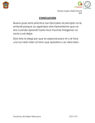 Nayely Sugey Mejía García
                                                             303

                          CONCLUCION

Bueno pues esta práctica fue fácil pero al principio no le
entendí porque yo agarraba otra herramienta que no
era cuando aprendí hasta hice muchas imágenes no
savia cual dejar.

Esta foto la elegí por que es especial para mi y le hice
una luz neón bien al tono que quedara y se viera bien.




Tecámac de Felipe Villanueva                       27/11/12
 
