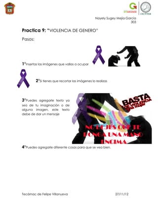 Nayely Sugey Mejía García
                                                                       303

Practica 9: “VIOLENCIA DE GENERO”
Pasos:




1°Insertas las imágenes que vallas a ocupar



         2°Si tienes que recortar las imágenes lo realizas



3°Puedes   agregarle texto ya
sea de tu imaginación o de
alguna imagen, este texto
debe de dar un mensaje




4°Puedes agregarle diferente cosas para que se vea bien.




Tecámac de Felipe Villanueva                                 27/11/12
 