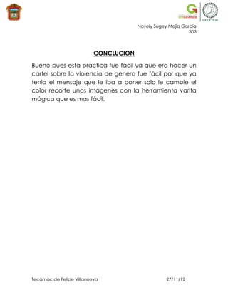 Nayely Sugey Mejía García
                                                             303



                          CONCLUCION

Bueno pues esta práctica fue fácil ya que era hacer un
cartel sobre la violencia de genero fue fácil por que ya
tenia el mensaje que le iba a poner solo le cambie el
color recorte unas imágenes con la herramienta varita
mágica que es mas fácil.




Tecámac de Felipe Villanueva                       27/11/12
 