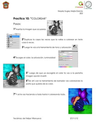 Nayely Sugey Mejía García
                                                                       303

Practica 10: “COLOREAR”
Pasos:

1°Insertas la imagen que ocuparas.



         2°Duplicas   la capa las veces que la vallas a colorear en teste
         caso 6 veces.

         3°Luego te vas a la herramienta de tono y saturación



4°Escoges el color, la saturación, luminosidad




             5°   Luego de que ya escogiste el color te vas a la pestaña
             imagen opción invertir

             6°De ahí con la herramienta de borrador vas coloreando la
             parte que quieres de es color.




7°Y así le vas haciendo a todo hasta ir coloreando todo.




Tecámac de Felipe Villanueva                                 27/11/12
 