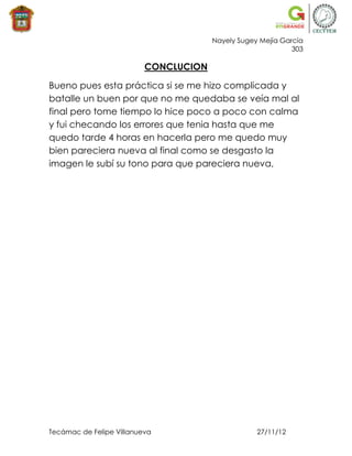 Nayely Sugey Mejía García
                                                             303

                          CONCLUCION

Bueno pues esta práctica si se me hizo complicada y
batalle un buen por que no me quedaba se veía mal al
final pero tome tiempo lo hice poco a poco con calma
y fui checando los errores que tenia hasta que me
quedo tarde 4 horas en hacerla pero me quedo muy
bien pareciera nueva al final como se desgasto la
imagen le subí su tono para que pareciera nueva,




Tecámac de Felipe Villanueva                       27/11/12
 