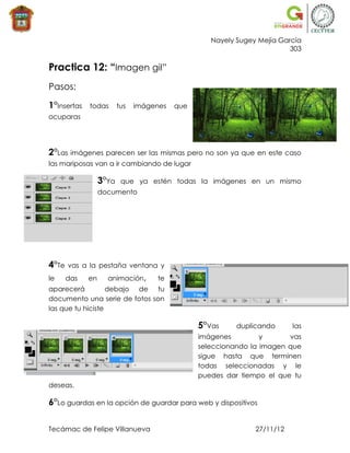 Nayely Sugey Mejía García
                                                                         303

Practica 12: “Imagen gil”
Pasos:

1°Insertas   todas       tus   imágenes   que
ocuparas




2°Las imágenes parecen ser las mismas pero no son ya que en este caso
las mariposas van a ir cambiando de lugar

                  3°Ya    que ya estén todas la imágenes en un mismo
                  documento




4°Te   vas a la pestaña ventana y
le     das   en     animación,      te
aparecerá          debajo de tu
documento una serie de fotos son
las que tu hiciste

                                                5°Vas     duplicando      las
                                                imágenes         y      vas
                                                seleccionando la imagen que
                                                sigue hasta que terminen
                                                todas seleccionadas y le
                                                puedes dar tiempo el que tu
deseas.

6°Lo guardas en la opción de guardar para web y dispositivos

Tecámac de Felipe Villanueva                                   27/11/12
 