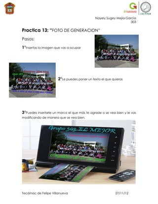 Nayely Sugey Mejía García
                                                                    303

Practica 13: “FOTO DE GENERACION”
Pasos:

1°Insertas la imagen que vas a ocupar




                      2°Le puedes poner un texto el que quieras




3°Puedes insertarle un marco el que más te agrade o se vea bien y le vas
modificando de manera que se vea bien.




Tecámac de Felipe Villanueva                              27/11/12
 