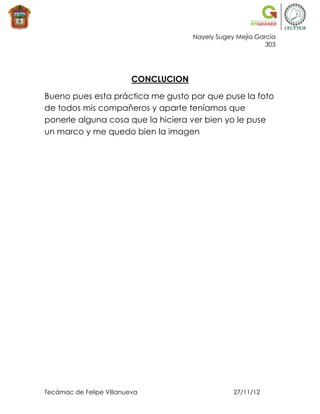 Nayely Sugey Mejía García
                                                             303




                          CONCLUCION

Bueno pues esta práctica me gusto por que puse la foto
de todos mis compañeros y aparte teníamos que
ponerle alguna cosa que la hiciera ver bien yo le puse
un marco y me quedo bien la imagen




Tecámac de Felipe Villanueva                       27/11/12
 