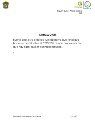 Nayely Sugey Mejía García
                                                             303




                          CONCLUCION

Bueno pues esta práctica fue rápida ya que tenia que
hacer un cartel sobre el CECYTEM dando propuestas de
que hay o por que es buena la escuela.

.




Tecámac de Felipe Villanueva                       27/11/12
 