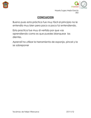 Nayely Sugey Mejía García
                                                             303

                          CONCLUCION

Bueno pues esta práctica fue muy fácil al principio no le
entendía muy bien pero poco a poco fui entendiendo.

Esta practica fue muy di vertida por que vas
aprendiendo como es que puedes blanquear los
dientes.

Aprendí ha utilizar la herramienta de esponja, pincel y la
se sobreponer




Tecámac de Felipe Villanueva                       27/11/12
 
