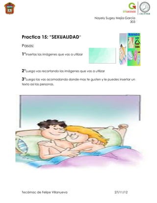 Nayely Sugey Mejía García
                                                                     303




Practica 15: “SEXUALIDAD”
Pasos:

1°Insertas las imágenes que vas a utilizar



2°Luego vas recortando las imágenes que vas a utilizar

3°Luego las vas acomodando donde mas te gusten y le puedes insertar un
texto asi las personas.




Tecámac de Felipe Villanueva                               27/11/12
 