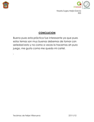 Nayely Sugey Mejía García
                                                             303




                          CONCLUCION

Bueno pues esta práctica fue interesante ya que pues
estos temas son muy buenos debemos de tomar con
seriedad esto y no como a veces lo hacemos ah puro
juego, me gusto como me quedo mi cartel.

.




Tecámac de Felipe Villanueva                       27/11/12
 