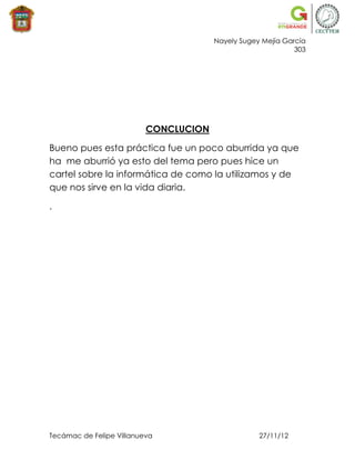 Nayely Sugey Mejía García
                                                             303




                          CONCLUCION

Bueno pues esta práctica fue un poco aburrida ya que
ha me aburrió ya esto del tema pero pues hice un
cartel sobre la informática de como la utilizamos y de
que nos sirve en la vida diaria.

.




Tecámac de Felipe Villanueva                       27/11/12
 