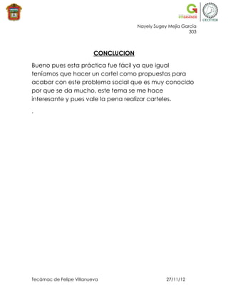 Nayely Sugey Mejía García
                                                             303



                          CONCLUCION

Bueno pues esta práctica fue fácil ya que igual
teníamos que hacer un cartel como propuestas para
acabar con este problema social que es muy conocido
por que se da mucho, este tema se me hace
interesante y pues vale la pena realizar carteles.

.




Tecámac de Felipe Villanueva                       27/11/12
 