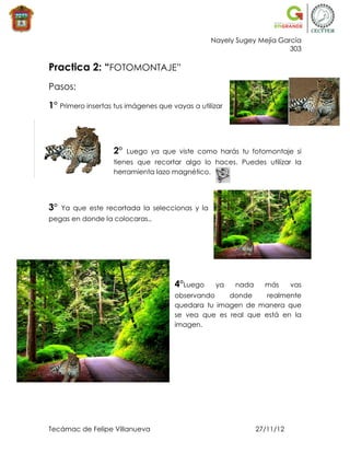 Nayely Sugey Mejía García
                                                                       303

Practica 2: “FOTOMONTAJE”
Pasos:

1° Primero insertas tus imágenes que vayas a utilizar



                   2°   Luego ya que viste como harás tu fotomontaje si
                   tienes que recortar algo lo haces. Puedes utilizar la
                   herramienta lazo magnético.




3°   Ya que este recortada la seleccionas y la
pegas en donde la colocaras.,




                                      4°Luego     ya    nada     más      vas
                                      observando    donde     realmente
                                      quedara tu imagen de manera que
                                      se vea que es real que está en la
                                      imagen.




Tecámac de Felipe Villanueva                                   27/11/12
 