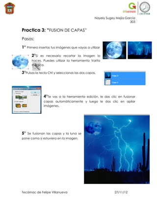 Nayely Sugey Mejía García
                                                                        303

Practica 3: “FUSION DE CAPAS”
Pasos:

1° Primero insertas tus imágenes que vayas a utilizar

       2°Si   es necesario recortar la imagen lo
       haces. Puedes utilizar la herramienta Varita
       mágica.

3°Pulsas la tecla Ctrl y seleccionas las dos capas.




               4°Te   vas a la herramienta edición, le das clic en fusionar
               capas automáticamente y luego le das clic en apilar
               imágenes.




5°   Se fusionan las capas y la luna se
pone como si estuviera en la imagen.




Tecámac de Felipe Villanueva                                  27/11/12
 