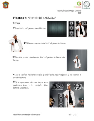 Nayely Sugey Mejía García
                                                                       303

Practica 4: “FONDO DE PANTALLA”
Pasos:

1°Insertas la imágenes que utilizaras




             2°Si tienes que recortar las imágenes lo haces




3°En    este caso pondremos las imágenes enfrente del
fondo




4°Asi   le vamos haciendo hasta poner todas las imágenes y las vamos ir
acomodando

5°Si   le queremos dar un toque mas
podemos irnos a la pestaña filtro,
estilizar y azulejos.




Tecámac de Felipe Villanueva                                  27/11/12
 