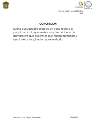 Nayely Sugey Mejía García
                                                             303




                          CONCLUCION

Bueno pues esta práctica fue un poco tediosa al
pricipio no sabia que realizar mas bien el fondo de
pantalla era que pusieras lo que habías aprendido y
que tuvieras imaginación para realizarlo.




Tecámac de Felipe Villanueva                       27/11/12
 
