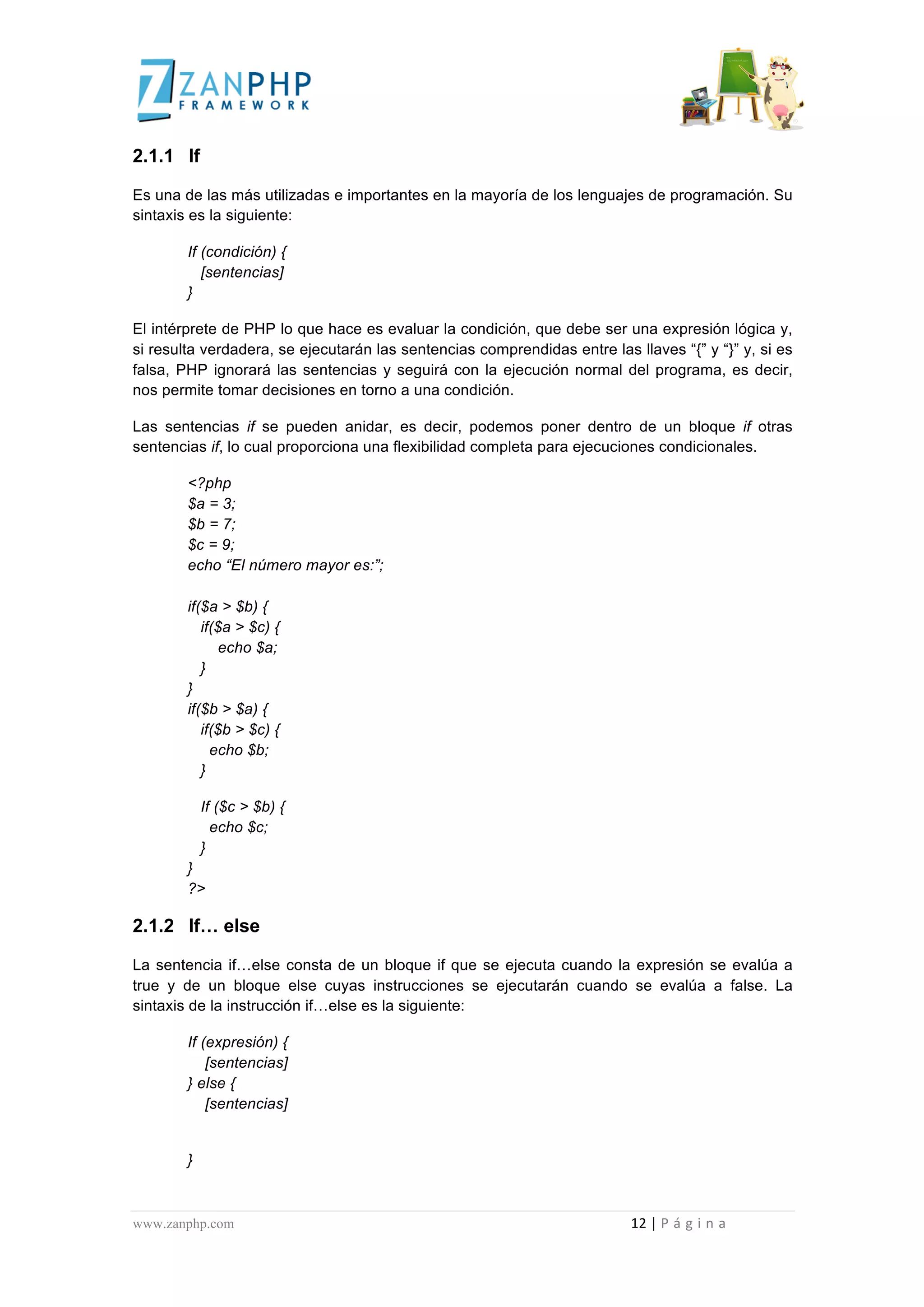  
	
  
2.1.1 If

Es una de las más utilizadas e importantes en la mayoría de los lenguajes de programación. Su
sintaxis es la siguiente:

                                             If (condición) {
                                                [sentencias]
                                             }

El intérprete de PHP lo que hace es evaluar la condición, que debe ser una expresión lógica y,
si resulta verdadera, se ejecutarán las sentencias comprendidas entre las llaves “{” y “}” y, si es
falsa, PHP ignorará las sentencias y seguirá con la ejecución normal del programa, es decir,
nos permite tomar decisiones en torno a una condición.

Las sentencias if se pueden anidar, es decir, podemos poner dentro de un bloque if otras
sentencias if, lo cual proporciona una flexibilidad completa para ejecuciones condicionales.

                                             <?php
                                             $a = 3;
                                             $b = 7;
                                             $c = 9;
                                             echo “El número mayor es:”;

                                             if($a > $b) {
                                                if($a > $c) {
                                                   echo $a;
                                                }
                                             }
                                             if($b > $a) {
                                                if($b > $c) {
                                                  echo $b;
                                                }

                                                       If ($c > $b) {
                                                         echo $c;
                                                       }
                                             }
                                             ?>

2.1.2 If… else

La sentencia if…else consta de un bloque if que se ejecuta cuando la expresión se evalúa a
true y de un bloque else cuyas instrucciones se ejecutarán cuando se evalúa a false. La
sintaxis de la instrucción if…else es la siguiente:

                                             If (expresión) {
                                                 [sentencias]
                                             } else {
                                                 [sentencias]


                                             }



www.zanphp.com	
  	
  	
  	
  	
  	
  	
  	
  	
  	
  	
  	
  	
  	
  	
  	
  	
  	
  	
  	
  	
  	
  	
  	
  	
  	
  	
  	
  	
  	
  	
  	
  	
  	
  	
  	
  	
  	
  	
  	
  	
  	
  	
  	
  	
  	
  	
  	
  	
  	
  	
  	
  	
  	
  	
  	
  	
  	
  	
  	
  	
  	
  	
  	
  	
  	
  	
  	
  	
  	
  	
  	
  	
  	
  	
  	
  	
  	
  	
  	
  	
  	
  	
  	
  	
  	
  	
  	
  	
  	
  	
  	
  	
  	
  	
  	
  	
  	
  	
  	
  	
  	
  	
  	
  	
  	
  	
  	
  	
  	
  	
  	
  	
  12	
  |	
  P á g i n a 	
  
	
  
 