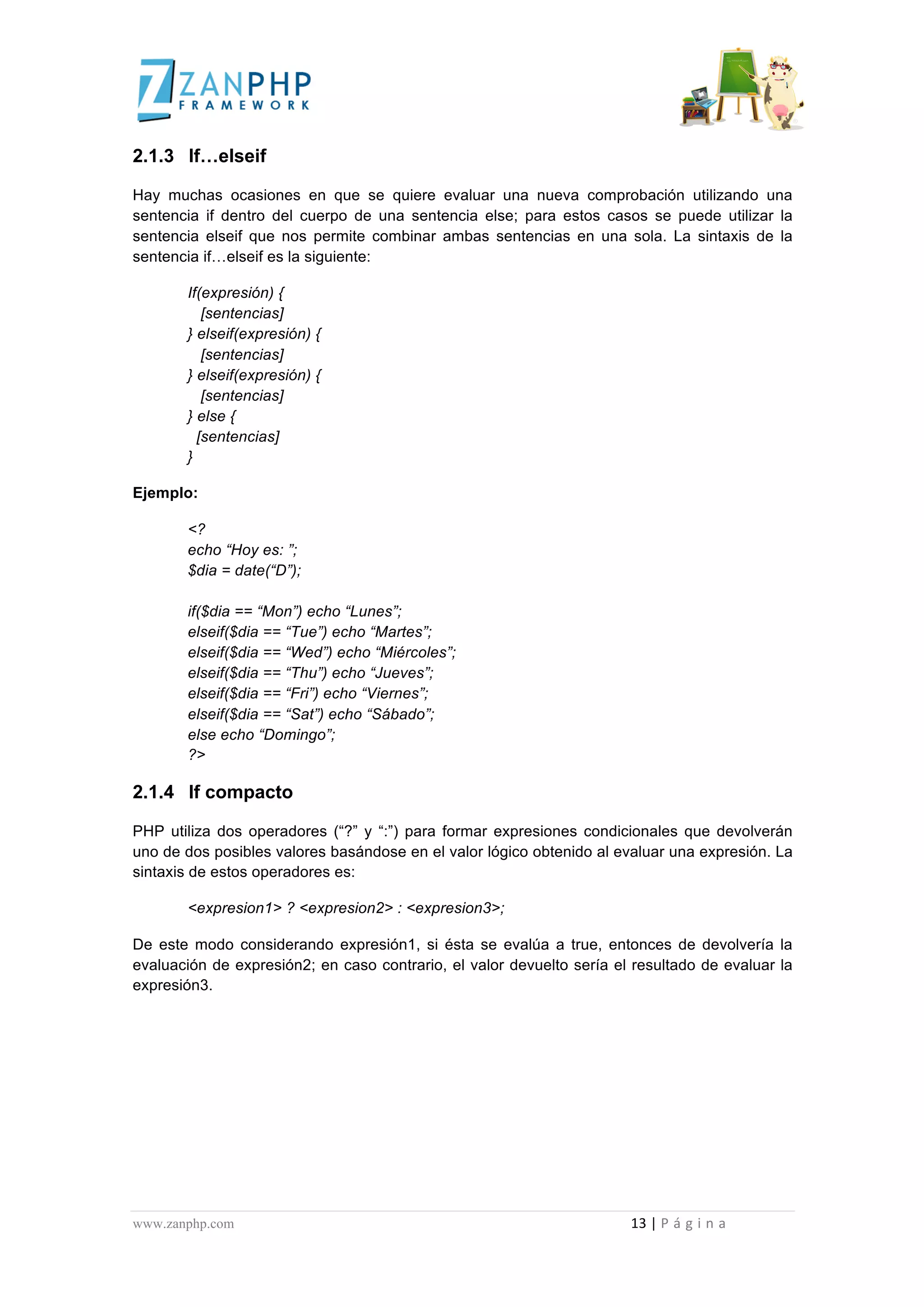  
	
  
2.1.3 If…elseif

Hay muchas ocasiones en que se quiere evaluar una nueva comprobación utilizando una
sentencia if dentro del cuerpo de una sentencia else; para estos casos se puede utilizar la
sentencia elseif que nos permite combinar ambas sentencias en una sola. La sintaxis de la
sentencia if…elseif es la siguiente:

                                             If(expresión) {
                                                [sentencias]
                                             } elseif(expresión) {
                                                [sentencias]
                                             } elseif(expresión) {
                                                [sentencias]
                                             } else {
                                               [sentencias]
                                             }

Ejemplo:

                                             <?
                                             echo “Hoy es: ”;
                                             $dia = date(“D”);

                                             if($dia == “Mon”) echo “Lunes”;
                                             elseif($dia == “Tue”) echo “Martes”;
                                             elseif($dia == “Wed”) echo “Miércoles”;
                                             elseif($dia == “Thu”) echo “Jueves”;
                                             elseif($dia == “Fri”) echo “Viernes”;
                                             elseif($dia == “Sat”) echo “Sábado”;
                                             else echo “Domingo”;
                                             ?>

2.1.4 If compacto

PHP utiliza dos operadores (“?” y “:”) para formar expresiones condicionales que devolverán
uno de dos posibles valores basándose en el valor lógico obtenido al evaluar una expresión. La
sintaxis de estos operadores es:

                                             <expresion1> ? <expresion2> : <expresion3>;

De este modo considerando expresión1, si ésta se evalúa a true, entonces de devolvería la
evaluación de expresión2; en caso contrario, el valor devuelto sería el resultado de evaluar la
expresión3.




www.zanphp.com	
  	
  	
  	
  	
  	
  	
  	
  	
  	
  	
  	
  	
  	
  	
  	
  	
  	
  	
  	
  	
  	
  	
  	
  	
  	
  	
  	
  	
  	
  	
  	
  	
  	
  	
  	
  	
  	
  	
  	
  	
  	
  	
  	
  	
  	
  	
  	
  	
  	
  	
  	
  	
  	
  	
  	
  	
  	
  	
  	
  	
  	
  	
  	
  	
  	
  	
  	
  	
  	
  	
  	
  	
  	
  	
  	
  	
  	
  	
  	
  	
  	
  	
  	
  	
  	
  	
  	
  	
  	
  	
  	
  	
  	
  	
  	
  	
  	
  	
  	
  	
  	
  	
  	
  	
  	
  	
  	
  	
  	
  	
  	
  	
  13	
  |	
  P á g i n a 	
  
	
  
 