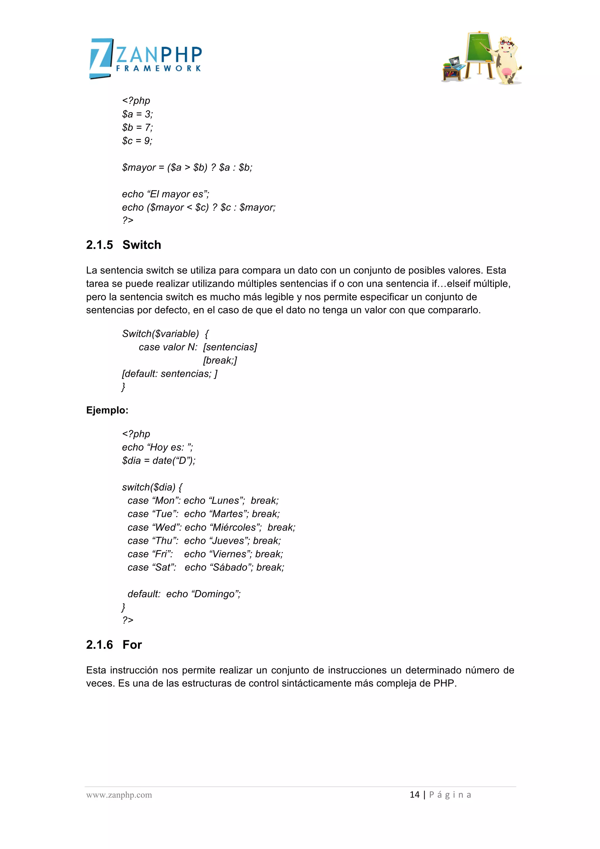  
	
  
                                             <?php
                                             $a = 3;
                                             $b = 7;
                                             $c = 9;

                                             $mayor = ($a > $b) ? $a : $b;

                                             echo “El mayor es”;
                                             echo ($mayor < $c) ? $c : $mayor;
                                             ?>

2.1.5 Switch

La sentencia switch se utiliza para compara un dato con un conjunto de posibles valores. Esta
tarea se puede realizar utilizando múltiples sentencias if o con una sentencia if…elseif múltiple,
pero la sentencia switch es mucho más legible y nos permite especificar un conjunto de
sentencias por defecto, en el caso de que el dato no tenga un valor con que compararlo.

                                             Switch($variable) {
                                                 case valor N: [sentencias]
                                                                [break;]
                                             [default: sentencias; ]
                                             }

Ejemplo:

                                             <?php
                                             echo “Hoy es: ”;
                                             $dia = date(“D”);

                                             switch($dia) {
                                              case “Mon”: echo “Lunes”; break;
                                              case “Tue”: echo “Martes”; break;
                                              case “Wed”: echo “Miércoles”; break;
                                              case “Thu”: echo “Jueves”; break;
                                              case “Fri”: echo “Viernes”; break;
                                              case “Sat”: echo “Sábado”; break;

                                               default: echo “Domingo”;
                                             }
                                             ?>

2.1.6 For

Esta instrucción nos permite realizar un conjunto de instrucciones un determinado número de
veces. Es una de las estructuras de control sintácticamente más compleja de PHP.




www.zanphp.com	
  	
  	
  	
  	
  	
  	
  	
  	
  	
  	
  	
  	
  	
  	
  	
  	
  	
  	
  	
  	
  	
  	
  	
  	
  	
  	
  	
  	
  	
  	
  	
  	
  	
  	
  	
  	
  	
  	
  	
  	
  	
  	
  	
  	
  	
  	
  	
  	
  	
  	
  	
  	
  	
  	
  	
  	
  	
  	
  	
  	
  	
  	
  	
  	
  	
  	
  	
  	
  	
  	
  	
  	
  	
  	
  	
  	
  	
  	
  	
  	
  	
  	
  	
  	
  	
  	
  	
  	
  	
  	
  	
  	
  	
  	
  	
  	
  	
  	
  	
  	
  	
  	
  	
  	
  	
  	
  	
  	
  	
  	
  	
  	
  14	
  |	
  P á g i n a 	
  
	
  
 