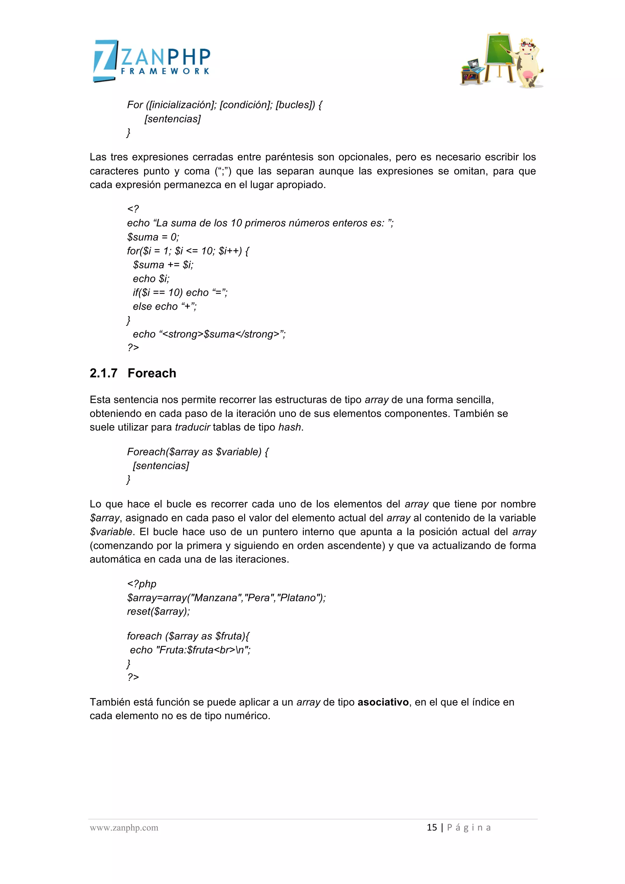  
	
  
                                             For ([inicialización]; [condición]; [bucles]) {
                                                 [sentencias]
                                             }

Las tres expresiones cerradas entre paréntesis son opcionales, pero es necesario escribir los
caracteres punto y coma (“;”) que las separan aunque las expresiones se omitan, para que
cada expresión permanezca en el lugar apropiado.

                                             <?
                                             echo “La suma de los 10 primeros números enteros es: ”;
                                             $suma = 0;
                                             for($i = 1; $i <= 10; $i++) {
                                               $suma += $i;
                                               echo $i;
                                               if($i == 10) echo “=”;
                                               else echo “+”;
                                             }
                                               echo “<strong>$suma</strong>”;
                                             ?>

2.1.7 Foreach

Esta sentencia nos permite recorrer las estructuras de tipo array de una forma sencilla,
obteniendo en cada paso de la iteración uno de sus elementos componentes. También se
suele utilizar para traducir tablas de tipo hash.

                                             Foreach($array as $variable) {
                                               [sentencias]
                                             }

Lo que hace el bucle es recorrer cada uno de los elementos del array que tiene por nombre
$array, asignado en cada paso el valor del elemento actual del array al contenido de la variable
$variable. El bucle hace uso de un puntero interno que apunta a la posición actual del array
(comenzando por la primera y siguiendo en orden ascendente) y que va actualizando de forma
automática en cada una de las iteraciones.

                                             <?php
                                             $array=array("Manzana","Pera","Platano");
                                             reset($array);

                                             foreach ($array as $fruta){
                                              echo "Fruta:$fruta<br>n";
                                             }
                                             ?>

También está función se puede aplicar a un array de tipo asociativo, en el que el índice en
cada elemento no es de tipo numérico.




www.zanphp.com	
  	
  	
  	
  	
  	
  	
  	
  	
  	
  	
  	
  	
  	
  	
  	
  	
  	
  	
  	
  	
  	
  	
  	
  	
  	
  	
  	
  	
  	
  	
  	
  	
  	
  	
  	
  	
  	
  	
  	
  	
  	
  	
  	
  	
  	
  	
  	
  	
  	
  	
  	
  	
  	
  	
  	
  	
  	
  	
  	
  	
  	
  	
  	
  	
  	
  	
  	
  	
  	
  	
  	
  	
  	
  	
  	
  	
  	
  	
  	
  	
  	
  	
  	
  	
  	
  	
  	
  	
  	
  	
  	
  	
  	
  	
  	
  	
  	
  	
  	
  	
  	
  	
  	
  	
  	
  	
  	
  	
  	
  	
  	
  	
  15	
  |	
  P á g i n a 	
  
	
  
 