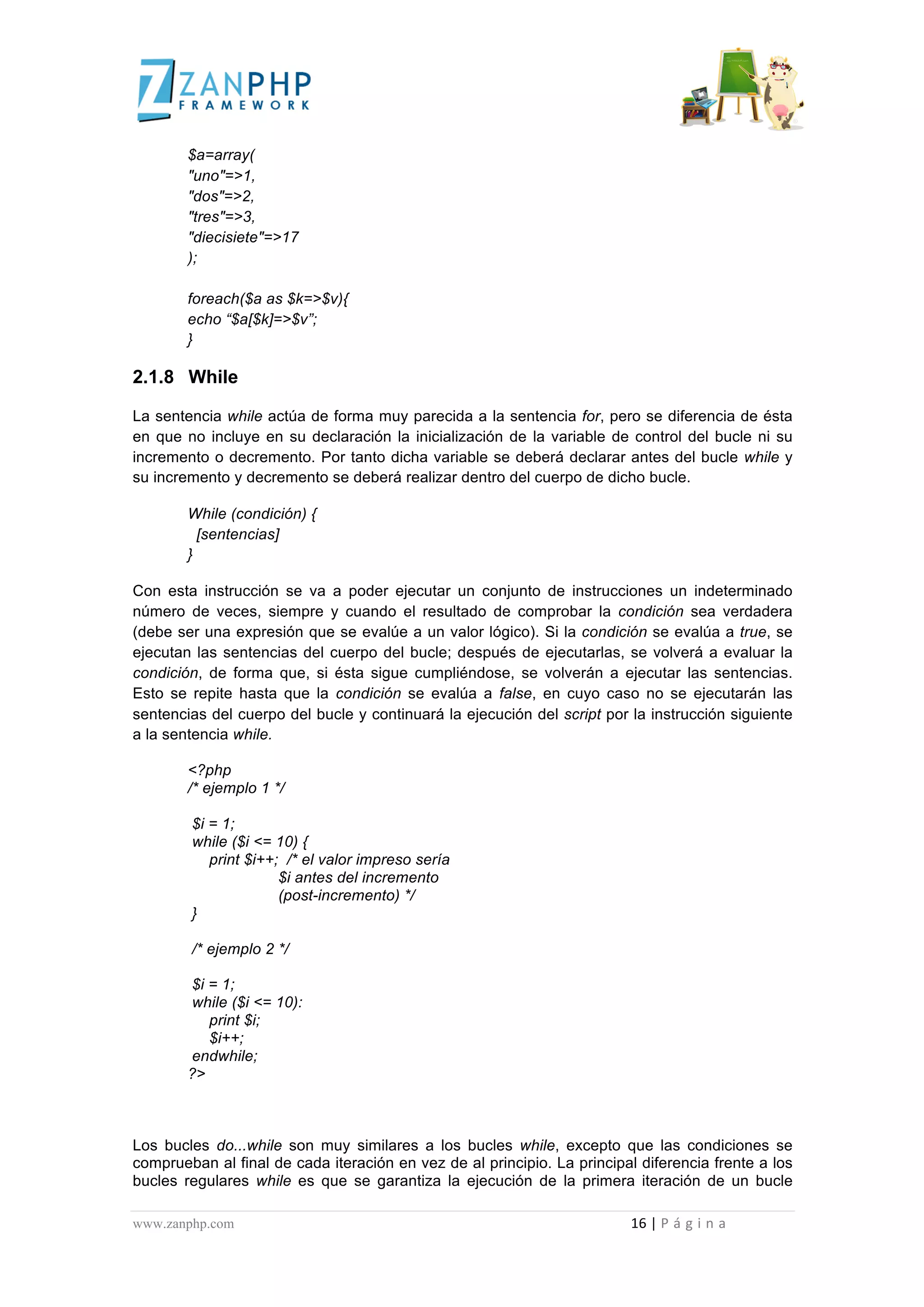  
	
  
                                             $a=array(
                                             "uno"=>1,
                                             "dos"=>2,
                                             "tres"=>3,
                                             "diecisiete"=>17
                                             );

                                             foreach($a as $k=>$v){
                                             echo “$a[$k]=>$v”;
                                             }

2.1.8 While

La sentencia while actúa de forma muy parecida a la sentencia for, pero se diferencia de ésta
en que no incluye en su declaración la inicialización de la variable de control del bucle ni su
incremento o decremento. Por tanto dicha variable se deberá declarar antes del bucle while y
su incremento y decremento se deberá realizar dentro del cuerpo de dicho bucle.

                                             While (condición) {
                                               [sentencias]
                                             }

Con esta instrucción se va a poder ejecutar un conjunto de instrucciones un indeterminado
número de veces, siempre y cuando el resultado de comprobar la condición sea verdadera
(debe ser una expresión que se evalúe a un valor lógico). Si la condición se evalúa a true, se
ejecutan las sentencias del cuerpo del bucle; después de ejecutarlas, se volverá a evaluar la
condición, de forma que, si ésta sigue cumpliéndose, se volverán a ejecutar las sentencias.
Esto se repite hasta que la condición se evalúa a false, en cuyo caso no se ejecutarán las
sentencias del cuerpo del bucle y continuará la ejecución del script por la instrucción siguiente
a la sentencia while.

                                             <?php
                                             /* ejemplo 1 */

                                                $i = 1;
                                                while ($i <= 10) {
                                                   print $i++; /* el valor impreso sería
                                                              $i antes del incremento
                                                              (post-incremento) */
                                                }

                                                /* ejemplo 2 */

                                             $i = 1;
                                             while ($i <= 10):
                                                print $i;
                                                $i++;
                                             endwhile;
                                             ?>



Los bucles do...while son muy similares a los bucles while, excepto que las condiciones se
comprueban al final de cada iteración en vez de al principio. La principal diferencia frente a los
bucles regulares while es que se garantiza la ejecución de la primera iteración de un bucle

www.zanphp.com	
  	
  	
  	
  	
  	
  	
  	
  	
  	
  	
  	
  	
  	
  	
  	
  	
  	
  	
  	
  	
  	
  	
  	
  	
  	
  	
  	
  	
  	
  	
  	
  	
  	
  	
  	
  	
  	
  	
  	
  	
  	
  	
  	
  	
  	
  	
  	
  	
  	
  	
  	
  	
  	
  	
  	
  	
  	
  	
  	
  	
  	
  	
  	
  	
  	
  	
  	
  	
  	
  	
  	
  	
  	
  	
  	
  	
  	
  	
  	
  	
  	
  	
  	
  	
  	
  	
  	
  	
  	
  	
  	
  	
  	
  	
  	
  	
  	
  	
  	
  	
  	
  	
  	
  	
  	
  	
  	
  	
  	
  	
  	
  	
  16	
  |	
  P á g i n a 	
  
	
  
 