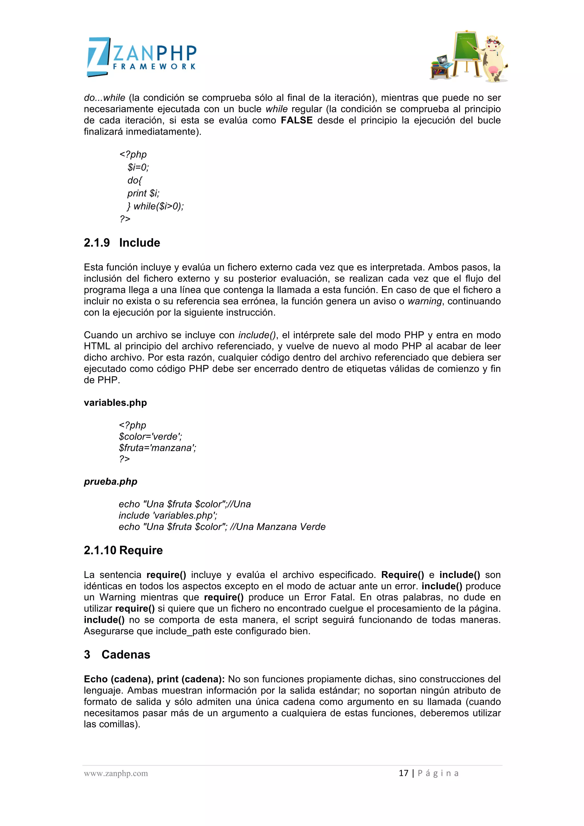  
	
  
do...while (la condición se comprueba sólo al final de la iteración), mientras que puede no ser
necesariamente ejecutada con un bucle while regular (la condición se comprueba al principio
de cada iteración, si esta se evalúa como FALSE desde el principio la ejecución del bucle
finalizará inmediatamente).

                                             <?php
                                              $i=0;
                                              do{
                                              print $i;
                                              } while($i>0);
                                             ?>

2.1.9 Include

Esta función incluye y evalúa un fichero externo cada vez que es interpretada. Ambos pasos, la
inclusión del fichero externo y su posterior evaluación, se realizan cada vez que el flujo del
programa llega a una línea que contenga la llamada a esta función. En caso de que el fichero a
incluir no exista o su referencia sea errónea, la función genera un aviso o warning, continuando
con la ejecución por la siguiente instrucción.

Cuando un archivo se incluye con include(), el intérprete sale del modo PHP y entra en modo
HTML al principio del archivo referenciado, y vuelve de nuevo al modo PHP al acabar de leer
dicho archivo. Por esta razón, cualquier código dentro del archivo referenciado que debiera ser
ejecutado como código PHP debe ser encerrado dentro de etiquetas válidas de comienzo y fin
de PHP.

variables.php

                                             <?php
                                             $color='verde';
                                             $fruta='manzana';
                                             ?>

prueba.php

                                             echo "Una $fruta $color";//Una
                                             include 'variables.php';
                                             echo "Una $fruta $color"; //Una Manzana Verde

2.1.10 Require

La sentencia require() incluye y evalúa el archivo especificado. Require() e include() son
idénticas en todos los aspectos excepto en el modo de actuar ante un error. include() produce
un Warning mientras que require() produce un Error Fatal. En otras palabras, no dude en
utilizar require() si quiere que un fichero no encontrado cuelgue el procesamiento de la página.
include() no se comporta de esta manera, el script seguirá funcionando de todas maneras.
Asegurarse que include_path este configurado bien.

3 Cadenas

Echo (cadena), print (cadena): No son funciones propiamente dichas, sino construcciones del
lenguaje. Ambas muestran información por la salida estándar; no soportan ningún atributo de
formato de salida y sólo admiten una única cadena como argumento en su llamada (cuando
necesitamos pasar más de un argumento a cualquiera de estas funciones, deberemos utilizar
las comillas).




www.zanphp.com	
  	
  	
  	
  	
  	
  	
  	
  	
  	
  	
  	
  	
  	
  	
  	
  	
  	
  	
  	
  	
  	
  	
  	
  	
  	
  	
  	
  	
  	
  	
  	
  	
  	
  	
  	
  	
  	
  	
  	
  	
  	
  	
  	
  	
  	
  	
  	
  	
  	
  	
  	
  	
  	
  	
  	
  	
  	
  	
  	
  	
  	
  	
  	
  	
  	
  	
  	
  	
  	
  	
  	
  	
  	
  	
  	
  	
  	
  	
  	
  	
  	
  	
  	
  	
  	
  	
  	
  	
  	
  	
  	
  	
  	
  	
  	
  	
  	
  	
  	
  	
  	
  	
  	
  	
  	
  	
  	
  	
  	
  	
  	
  	
  17	
  |	
  P á g i n a 	
  
	
  
 