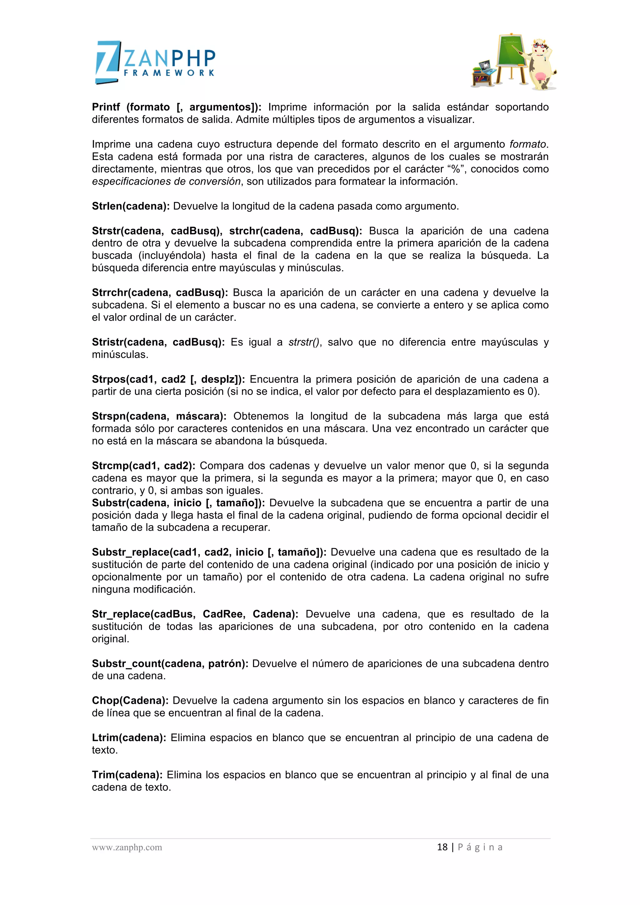  
	
  
Printf (formato [, argumentos]): Imprime información por la salida estándar soportando
diferentes formatos de salida. Admite múltiples tipos de argumentos a visualizar.

Imprime una cadena cuyo estructura depende del formato descrito en el argumento formato.
Esta cadena está formada por una ristra de caracteres, algunos de los cuales se mostrarán
directamente, mientras que otros, los que van precedidos por el carácter “%”, conocidos como
especificaciones de conversión, son utilizados para formatear la información.

Strlen(cadena): Devuelve la longitud de la cadena pasada como argumento.

Strstr(cadena, cadBusq), strchr(cadena, cadBusq): Busca la aparición de una cadena
dentro de otra y devuelve la subcadena comprendida entre la primera aparición de la cadena
buscada (incluyéndola) hasta el final de la cadena en la que se realiza la búsqueda. La
búsqueda diferencia entre mayúsculas y minúsculas.

Strrchr(cadena, cadBusq): Busca la aparición de un carácter en una cadena y devuelve la
subcadena. Si el elemento a buscar no es una cadena, se convierte a entero y se aplica como
el valor ordinal de un carácter.

Stristr(cadena, cadBusq): Es igual a strstr(), salvo que no diferencia entre mayúsculas y
minúsculas.

Strpos(cad1, cad2 [, desplz]): Encuentra la primera posición de aparición de una cadena a
partir de una cierta posición (si no se indica, el valor por defecto para el desplazamiento es 0).

Strspn(cadena, máscara): Obtenemos la longitud de la subcadena más larga que está
formada sólo por caracteres contenidos en una máscara. Una vez encontrado un carácter que
no está en la máscara se abandona la búsqueda.

Strcmp(cad1, cad2): Compara dos cadenas y devuelve un valor menor que 0, si la segunda
cadena es mayor que la primera, si la segunda es mayor a la primera; mayor que 0, en caso
contrario, y 0, si ambas son iguales.
Substr(cadena, inicio [, tamaño]): Devuelve la subcadena que se encuentra a partir de una
posición dada y llega hasta el final de la cadena original, pudiendo de forma opcional decidir el
tamaño de la subcadena a recuperar.

Substr_replace(cad1, cad2, inicio [, tamaño]): Devuelve una cadena que es resultado de la
sustitución de parte del contenido de una cadena original (indicado por una posición de inicio y
opcionalmente por un tamaño) por el contenido de otra cadena. La cadena original no sufre
ninguna modificación.

Str_replace(cadBus, CadRee, Cadena): Devuelve una cadena, que es resultado de la
sustitución de todas las apariciones de una subcadena, por otro contenido en la cadena
original.

Substr_count(cadena, patrón): Devuelve el número de apariciones de una subcadena dentro
de una cadena.

Chop(Cadena): Devuelve la cadena argumento sin los espacios en blanco y caracteres de fin
de línea que se encuentran al final de la cadena.

Ltrim(cadena): Elimina espacios en blanco que se encuentran al principio de una cadena de
texto.

Trim(cadena): Elimina los espacios en blanco que se encuentran al principio y al final de una
cadena de texto.




www.zanphp.com	
  	
  	
  	
  	
  	
  	
  	
  	
  	
  	
  	
  	
  	
  	
  	
  	
  	
  	
  	
  	
  	
  	
  	
  	
  	
  	
  	
  	
  	
  	
  	
  	
  	
  	
  	
  	
  	
  	
  	
  	
  	
  	
  	
  	
  	
  	
  	
  	
  	
  	
  	
  	
  	
  	
  	
  	
  	
  	
  	
  	
  	
  	
  	
  	
  	
  	
  	
  	
  	
  	
  	
  	
  	
  	
  	
  	
  	
  	
  	
  	
  	
  	
  	
  	
  	
  	
  	
  	
  	
  	
  	
  	
  	
  	
  	
  	
  	
  	
  	
  	
  	
  	
  	
  	
  	
  	
  	
  	
  	
  	
  	
  	
  18	
  |	
  P á g i n a 	
  
	
  
 