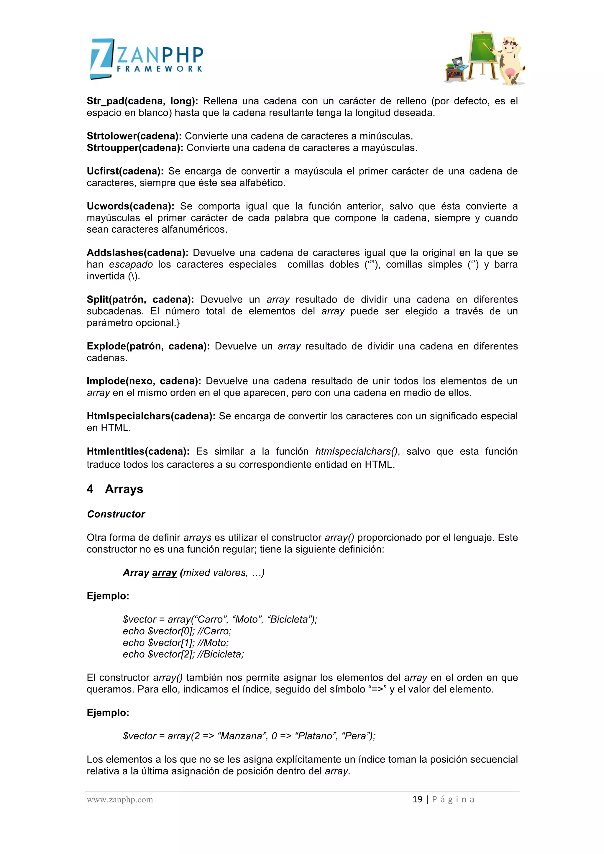  
	
  
Str_pad(cadena, long): Rellena una cadena con un carácter de relleno (por defecto, es el
espacio en blanco) hasta que la cadena resultante tenga la longitud deseada.

Strtolower(cadena): Convierte una cadena de caracteres a minúsculas.
Strtoupper(cadena): Convierte una cadena de caracteres a mayúsculas.

Ucfirst(cadena): Se encarga de convertir a mayúscula el primer carácter de una cadena de
caracteres, siempre que éste sea alfabético.

Ucwords(cadena): Se comporta igual que la función anterior, salvo que ésta convierte a
mayúsculas el primer carácter de cada palabra que compone la cadena, siempre y cuando
sean caracteres alfanuméricos.

Addslashes(cadena): Devuelve una cadena de caracteres igual que la original en la que se
han escapado los caracteres especiales comillas dobles (“”), comillas simples (‘’) y barra
invertida ().

Split(patrón, cadena): Devuelve un array resultado de dividir una cadena en diferentes
subcadenas. El número total de elementos del array puede ser elegido a través de un
parámetro opcional.}

Explode(patrón, cadena): Devuelve un array resultado de dividir una cadena en diferentes
cadenas.

Implode(nexo, cadena): Devuelve una cadena resultado de unir todos los elementos de un
array en el mismo orden en el que aparecen, pero con una cadena en medio de ellos.

Htmlspecialchars(cadena): Se encarga de convertir los caracteres con un significado especial
en HTML.

Htmlentities(cadena): Es similar a la función htmlspecialchars(), salvo que esta función
traduce todos los caracteres a su correspondiente entidad en HTML.

4 Arrays
Constructor

Otra forma de definir arrays es utilizar el constructor array() proporcionado por el lenguaje. Este
constructor no es una función regular; tiene la siguiente definición:

                                             Array array (mixed valores, …)

Ejemplo:

                                             $vector = array(“Carro”, “Moto”, “Bicicleta”);
                                             echo $vector[0]; //Carro;
                                             echo $vector[1]; //Moto;
                                             echo $vector[2]; //Bicicleta;

El constructor array() también nos permite asignar los elementos del array en el orden en que
queramos. Para ello, indicamos el índice, seguido del símbolo “=>” y el valor del elemento.

Ejemplo:

                                             $vector = array(2 => “Manzana”, 0 => “Platano”, “Pera”);

Los elementos a los que no se les asigna explícitamente un índice toman la posición secuencial
relativa a la última asignación de posición dentro del array.

www.zanphp.com	
  	
  	
  	
  	
  	
  	
  	
  	
  	
  	
  	
  	
  	
  	
  	
  	
  	
  	
  	
  	
  	
  	
  	
  	
  	
  	
  	
  	
  	
  	
  	
  	
  	
  	
  	
  	
  	
  	
  	
  	
  	
  	
  	
  	
  	
  	
  	
  	
  	
  	
  	
  	
  	
  	
  	
  	
  	
  	
  	
  	
  	
  	
  	
  	
  	
  	
  	
  	
  	
  	
  	
  	
  	
  	
  	
  	
  	
  	
  	
  	
  	
  	
  	
  	
  	
  	
  	
  	
  	
  	
  	
  	
  	
  	
  	
  	
  	
  	
  	
  	
  	
  	
  	
  	
  	
  	
  	
  	
  	
  	
  	
  	
  19	
  |	
  P á g i n a 	
  
	
  
 
