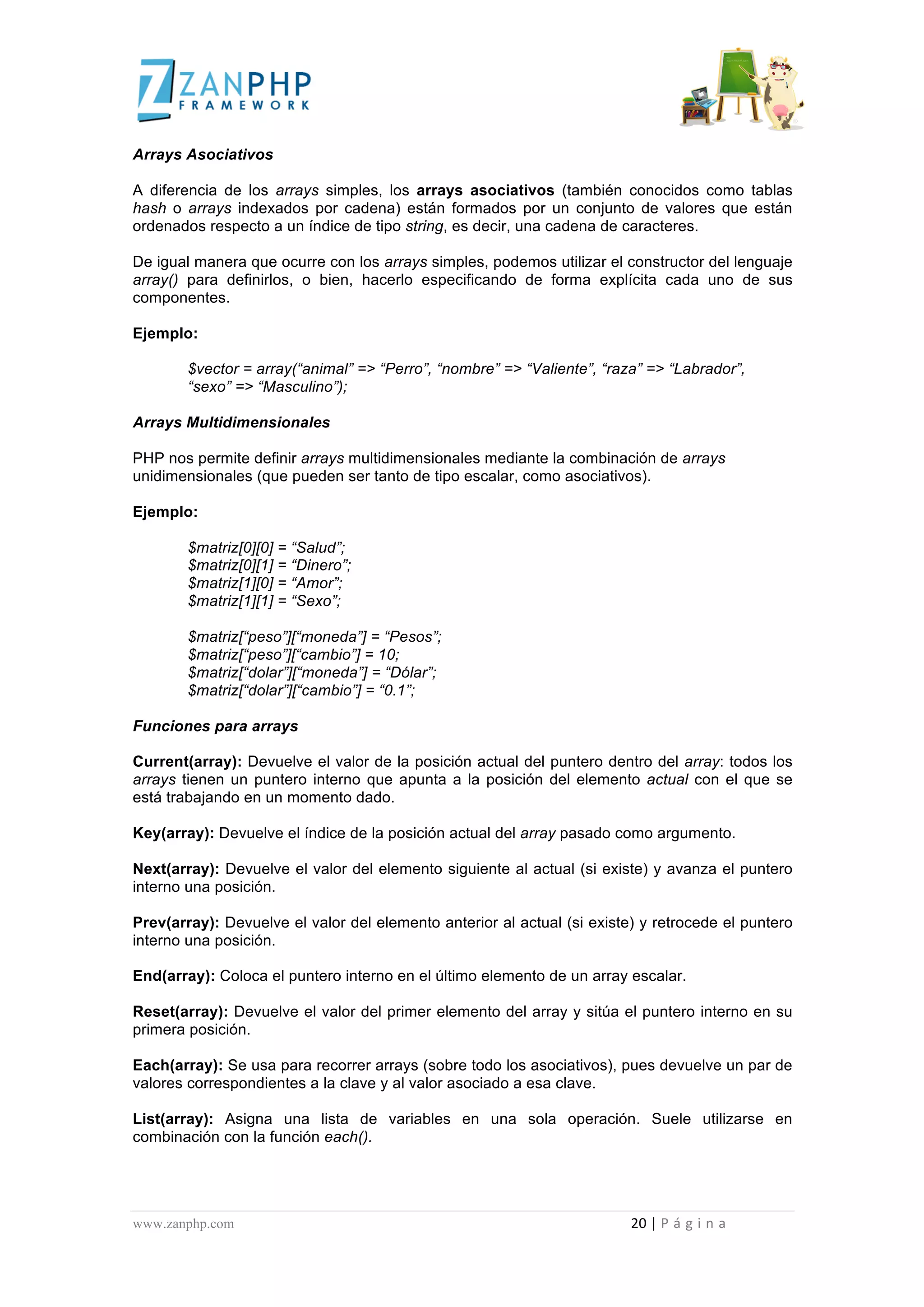  
	
  
Arrays Asociativos

A diferencia de los arrays simples, los arrays asociativos (también conocidos como tablas
hash o arrays indexados por cadena) están formados por un conjunto de valores que están
ordenados respecto a un índice de tipo string, es decir, una cadena de caracteres.

De igual manera que ocurre con los arrays simples, podemos utilizar el constructor del lenguaje
array() para definirlos, o bien, hacerlo especificando de forma explícita cada uno de sus
componentes.

Ejemplo:

                                             $vector = array(“animal” => “Perro”, “nombre” => “Valiente”, “raza” => “Labrador”,
                                             “sexo” => “Masculino”);

Arrays Multidimensionales

PHP nos permite definir arrays multidimensionales mediante la combinación de arrays
unidimensionales (que pueden ser tanto de tipo escalar, como asociativos).

Ejemplo:

                                             $matriz[0][0] = “Salud”;
                                             $matriz[0][1] = “Dinero”;
                                             $matriz[1][0] = “Amor”;
                                             $matriz[1][1] = “Sexo”;

                                             $matriz[“peso”][“moneda”] = “Pesos”;
                                             $matriz[“peso”][“cambio”] = 10;
                                             $matriz[“dolar”][“moneda”] = “Dólar”;
                                             $matriz[“dolar”][“cambio”] = “0.1”;

Funciones para arrays

Current(array): Devuelve el valor de la posición actual del puntero dentro del array: todos los
arrays tienen un puntero interno que apunta a la posición del elemento actual con el que se
está trabajando en un momento dado.

Key(array): Devuelve el índice de la posición actual del array pasado como argumento.

Next(array): Devuelve el valor del elemento siguiente al actual (si existe) y avanza el puntero
interno una posición.

Prev(array): Devuelve el valor del elemento anterior al actual (si existe) y retrocede el puntero
interno una posición.

End(array): Coloca el puntero interno en el último elemento de un array escalar.

Reset(array): Devuelve el valor del primer elemento del array y sitúa el puntero interno en su
primera posición.

Each(array): Se usa para recorrer arrays (sobre todo los asociativos), pues devuelve un par de
valores correspondientes a la clave y al valor asociado a esa clave.

List(array): Asigna una lista de variables en una sola operación. Suele utilizarse en
combinación con la función each().




www.zanphp.com	
  	
  	
  	
  	
  	
  	
  	
  	
  	
  	
  	
  	
  	
  	
  	
  	
  	
  	
  	
  	
  	
  	
  	
  	
  	
  	
  	
  	
  	
  	
  	
  	
  	
  	
  	
  	
  	
  	
  	
  	
  	
  	
  	
  	
  	
  	
  	
  	
  	
  	
  	
  	
  	
  	
  	
  	
  	
  	
  	
  	
  	
  	
  	
  	
  	
  	
  	
  	
  	
  	
  	
  	
  	
  	
  	
  	
  	
  	
  	
  	
  	
  	
  	
  	
  	
  	
  	
  	
  	
  	
  	
  	
  	
  	
  	
  	
  	
  	
  	
  	
  	
  	
  	
  	
  	
  	
  	
  	
  	
  	
  	
  	
  20	
  |	
  P á g i n a 	
  
	
  
 