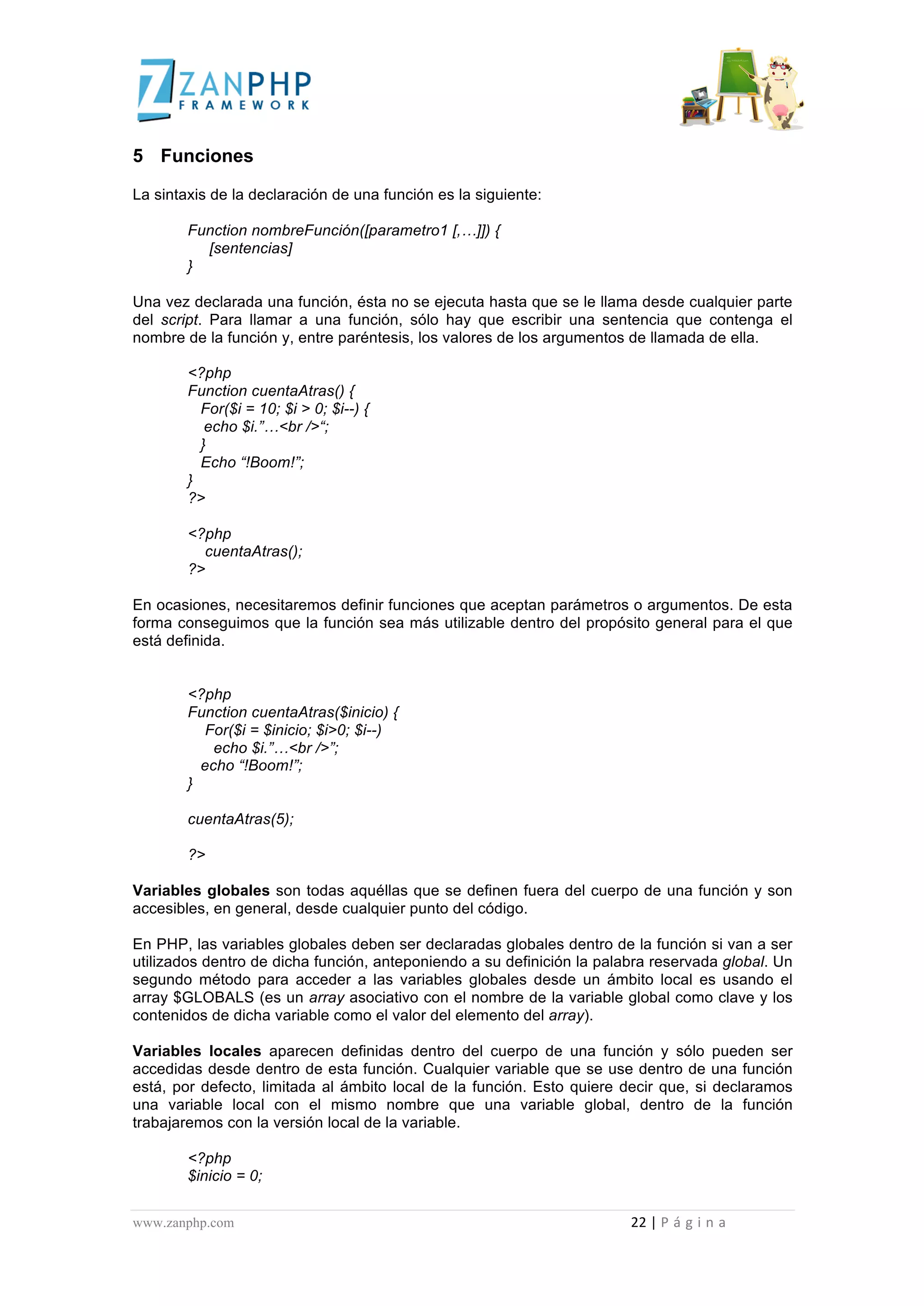  
	
  
5 Funciones

La sintaxis de la declaración de una función es la siguiente:

                                             Function nombreFunción([parametro1 [,…]]) {
                                               [sentencias]
                                             }

Una vez declarada una función, ésta no se ejecuta hasta que se le llama desde cualquier parte
del script. Para llamar a una función, sólo hay que escribir una sentencia que contenga el
nombre de la función y, entre paréntesis, los valores de los argumentos de llamada de ella.

                                             <?php
                                             Function cuentaAtras() {
                                               For($i = 10; $i > 0; $i--) {
                                                echo $i.”…<br />“;
                                               }
                                               Echo “!Boom!”;
                                             }
                                             ?>

                                             <?php
                                               cuentaAtras();
                                             ?>

En ocasiones, necesitaremos definir funciones que aceptan parámetros o argumentos. De esta
forma conseguimos que la función sea más utilizable dentro del propósito general para el que
está definida.


                                             <?php
                                             Function cuentaAtras($inicio) {
                                               For($i = $inicio; $i>0; $i--)
                                                 echo $i.”…<br />”;
                                               echo “!Boom!”;
                                             }

                                             cuentaAtras(5);

                                             ?>

Variables globales son todas aquéllas que se definen fuera del cuerpo de una función y son
accesibles, en general, desde cualquier punto del código.

En PHP, las variables globales deben ser declaradas globales dentro de la función si van a ser
utilizados dentro de dicha función, anteponiendo a su definición la palabra reservada global. Un
segundo método para acceder a las variables globales desde un ámbito local es usando el
array $GLOBALS (es un array asociativo con el nombre de la variable global como clave y los
contenidos de dicha variable como el valor del elemento del array).

Variables locales aparecen definidas dentro del cuerpo de una función y sólo pueden ser
accedidas desde dentro de esta función. Cualquier variable que se use dentro de una función
está, por defecto, limitada al ámbito local de la función. Esto quiere decir que, si declaramos
una variable local con el mismo nombre que una variable global, dentro de la función
trabajaremos con la versión local de la variable.

                                             <?php
                                             $inicio = 0;


www.zanphp.com	
  	
  	
  	
  	
  	
  	
  	
  	
  	
  	
  	
  	
  	
  	
  	
  	
  	
  	
  	
  	
  	
  	
  	
  	
  	
  	
  	
  	
  	
  	
  	
  	
  	
  	
  	
  	
  	
  	
  	
  	
  	
  	
  	
  	
  	
  	
  	
  	
  	
  	
  	
  	
  	
  	
  	
  	
  	
  	
  	
  	
  	
  	
  	
  	
  	
  	
  	
  	
  	
  	
  	
  	
  	
  	
  	
  	
  	
  	
  	
  	
  	
  	
  	
  	
  	
  	
  	
  	
  	
  	
  	
  	
  	
  	
  	
  	
  	
  	
  	
  	
  	
  	
  	
  	
  	
  	
  	
  	
  	
  	
  	
  	
  22	
  |	
  P á g i n a 	
  
	
  
 