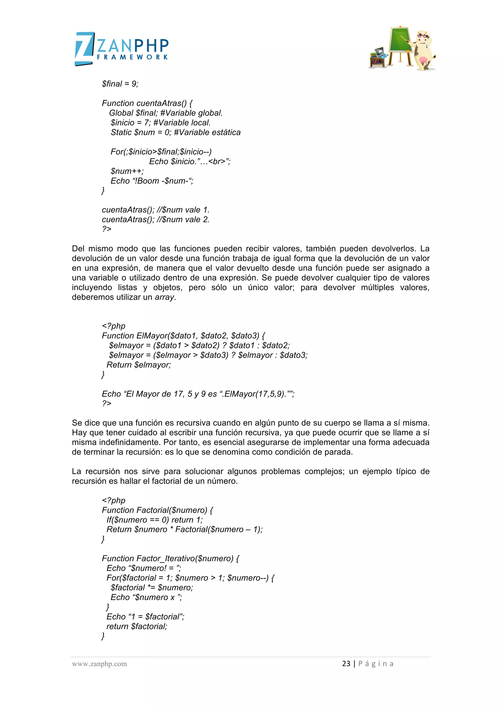  
	
  
                                             $final = 9;

                                             Function cuentaAtras() {
                                              Global $final; #Variable global.
                                               $inicio = 7; #Variable local.
                                               Static $num = 0; #Variable estática

                                                          For(;$inicio>$final;$inicio--)
                                                                     Echo $inicio.”…<br>”;
                                                          $num++;
                                                          Echo “!Boom -$num-“;
                                             }

                                             cuentaAtras(); //$num vale 1.
                                             cuentaAtras(); //$num vale 2.
                                             ?>

Del mismo modo que las funciones pueden recibir valores, también pueden devolverlos. La
devolución de un valor desde una función trabaja de igual forma que la devolución de un valor
en una expresión, de manera que el valor devuelto desde una función puede ser asignado a
una variable o utilizado dentro de una expresión. Se puede devolver cualquier tipo de valores
incluyendo listas y objetos, pero sólo un único valor; para devolver múltiples valores,
deberemos utilizar un array.


                                             <?php
                                             Function ElMayor($dato1, $dato2, $dato3) {
                                               $elmayor = ($dato1 > $dato2) ? $dato1 : $dato2;
                                               $elmayor = ($elmayor > $dato3) ? $elmayor : $dato3;
                                               Return $elmayor;
                                             }

                                             Echo “El Mayor de 17, 5 y 9 es “.ElMayor(17,5,9).””;
                                             ?>

Se dice que una función es recursiva cuando en algún punto de su cuerpo se llama a sí misma.
Hay que tener cuidado al escribir una función recursiva, ya que puede ocurrir que se llame a sí
misma indefinidamente. Por tanto, es esencial asegurarse de implementar una forma adecuada
de terminar la recursión: es lo que se denomina como condición de parada.

La recursión nos sirve para solucionar algunos problemas complejos; un ejemplo típico de
recursión es hallar el factorial de un número.

                                             <?php
                                             Function Factorial($numero) {
                                               If($numero == 0) return 1;
                                               Return $numero * Factorial($numero – 1);
                                             }

                                             Function Factor_Iterativo($numero) {
                                               Echo “$numero! = ”;
                                               For($factorial = 1; $numero > 1; $numero--) {
                                                 $factorial *= $numero;
                                                 Echo “$numero x ”;
                                               }
                                               Echo “1 = $factorial”;
                                               return $factorial;
                                             }


www.zanphp.com	
  	
  	
  	
  	
  	
  	
  	
  	
  	
  	
  	
  	
  	
  	
  	
  	
  	
  	
  	
  	
  	
  	
  	
  	
  	
  	
  	
  	
  	
  	
  	
  	
  	
  	
  	
  	
  	
  	
  	
  	
  	
  	
  	
  	
  	
  	
  	
  	
  	
  	
  	
  	
  	
  	
  	
  	
  	
  	
  	
  	
  	
  	
  	
  	
  	
  	
  	
  	
  	
  	
  	
  	
  	
  	
  	
  	
  	
  	
  	
  	
  	
  	
  	
  	
  	
  	
  	
  	
  	
  	
  	
  	
  	
  	
  	
  	
  	
  	
  	
  	
  	
  	
  	
  	
  	
  	
  	
  	
  	
  	
  	
  	
  23	
  |	
  P á g i n a 	
  
	
  
 