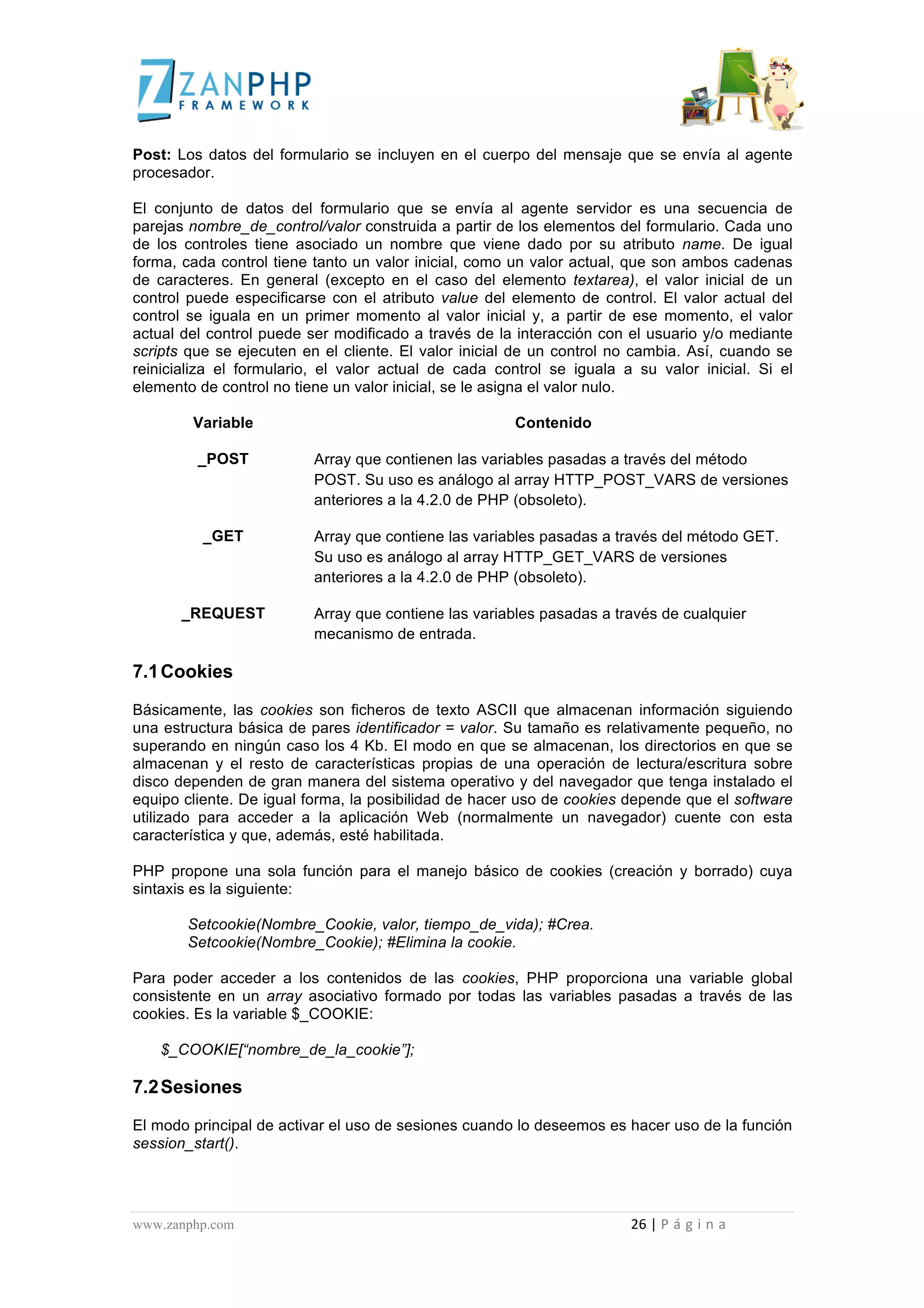  
	
  
Post: Los datos del formulario se incluyen en el cuerpo del mensaje que se envía al agente
procesador.

El conjunto de datos del formulario que se envía al agente servidor es una secuencia de
parejas nombre_de_control/valor construida a partir de los elementos del formulario. Cada uno
de los controles tiene asociado un nombre que viene dado por su atributo name. De igual
forma, cada control tiene tanto un valor inicial, como un valor actual, que son ambos cadenas
de caracteres. En general (excepto en el caso del elemento textarea), el valor inicial de un
control puede especificarse con el atributo value del elemento de control. El valor actual del
control se iguala en un primer momento al valor inicial y, a partir de ese momento, el valor
actual del control puede ser modificado a través de la interacción con el usuario y/o mediante
scripts que se ejecuten en el cliente. El valor inicial de un control no cambia. Así, cuando se
reinicializa el formulario, el valor actual de cada control se iguala a su valor inicial. Si el
elemento de control no tiene un valor inicial, se le asigna el valor nulo.

                                                 Variable                                                                                                                                                                                                                                                                Contenido

                                                     _POST                                                                                          Array que contienen las variables pasadas a través del método
                                                                                                                                                    POST. Su uso es análogo al array HTTP_POST_VARS de versiones
                                                                                                                                                    anteriores a la 4.2.0 de PHP (obsoleto).

                                                         _GET                                                                                       Array que contiene las variables pasadas a través del método GET.
                                                                                                                                                    Su uso es análogo al array HTTP_GET_VARS de versiones
                                                                                                                                                    anteriores a la 4.2.0 de PHP (obsoleto).

                                        _REQUEST                                                                                                    Array que contiene las variables pasadas a través de cualquier
                                                                                                                                                    mecanismo de entrada.

7.1 Cookies
Básicamente, las cookies son ficheros de texto ASCII que almacenan información siguiendo
una estructura básica de pares identificador = valor. Su tamaño es relativamente pequeño, no
superando en ningún caso los 4 Kb. El modo en que se almacenan, los directorios en que se
almacenan y el resto de características propias de una operación de lectura/escritura sobre
disco dependen de gran manera del sistema operativo y del navegador que tenga instalado el
equipo cliente. De igual forma, la posibilidad de hacer uso de cookies depende que el software
utilizado para acceder a la aplicación Web (normalmente un navegador) cuente con esta
característica y que, además, esté habilitada.

PHP propone una sola función para el manejo básico de cookies (creación y borrado) cuya
sintaxis es la siguiente:

                                             Setcookie(Nombre_Cookie, valor, tiempo_de_vida); #Crea.
                                             Setcookie(Nombre_Cookie); #Elimina la cookie.

Para poder acceder a los contenidos de las cookies, PHP proporciona una variable global
consistente en un array asociativo formado por todas las variables pasadas a través de las
cookies. Es la variable $_COOKIE:

                      $_COOKIE[“nombre_de_la_cookie”];

7.2 Sesiones
El modo principal de activar el uso de sesiones cuando lo deseemos es hacer uso de la función
session_start().




www.zanphp.com	
  	
  	
  	
  	
  	
  	
  	
  	
  	
  	
  	
  	
  	
  	
  	
  	
  	
  	
  	
  	
  	
  	
  	
  	
  	
  	
  	
  	
  	
  	
  	
  	
  	
  	
  	
  	
  	
  	
  	
  	
  	
  	
  	
  	
  	
  	
  	
  	
  	
  	
  	
  	
  	
  	
  	
  	
  	
  	
  	
  	
  	
  	
  	
  	
  	
  	
  	
  	
  	
  	
  	
  	
  	
  	
  	
  	
  	
  	
  	
  	
  	
  	
  	
  	
  	
  	
  	
  	
  	
  	
  	
  	
  	
  	
  	
  	
  	
  	
  	
  	
  	
  	
  	
  	
  	
  	
  	
  	
  	
  	
  	
  	
  26	
  |	
  P á g i n a 	
  
	
  
 