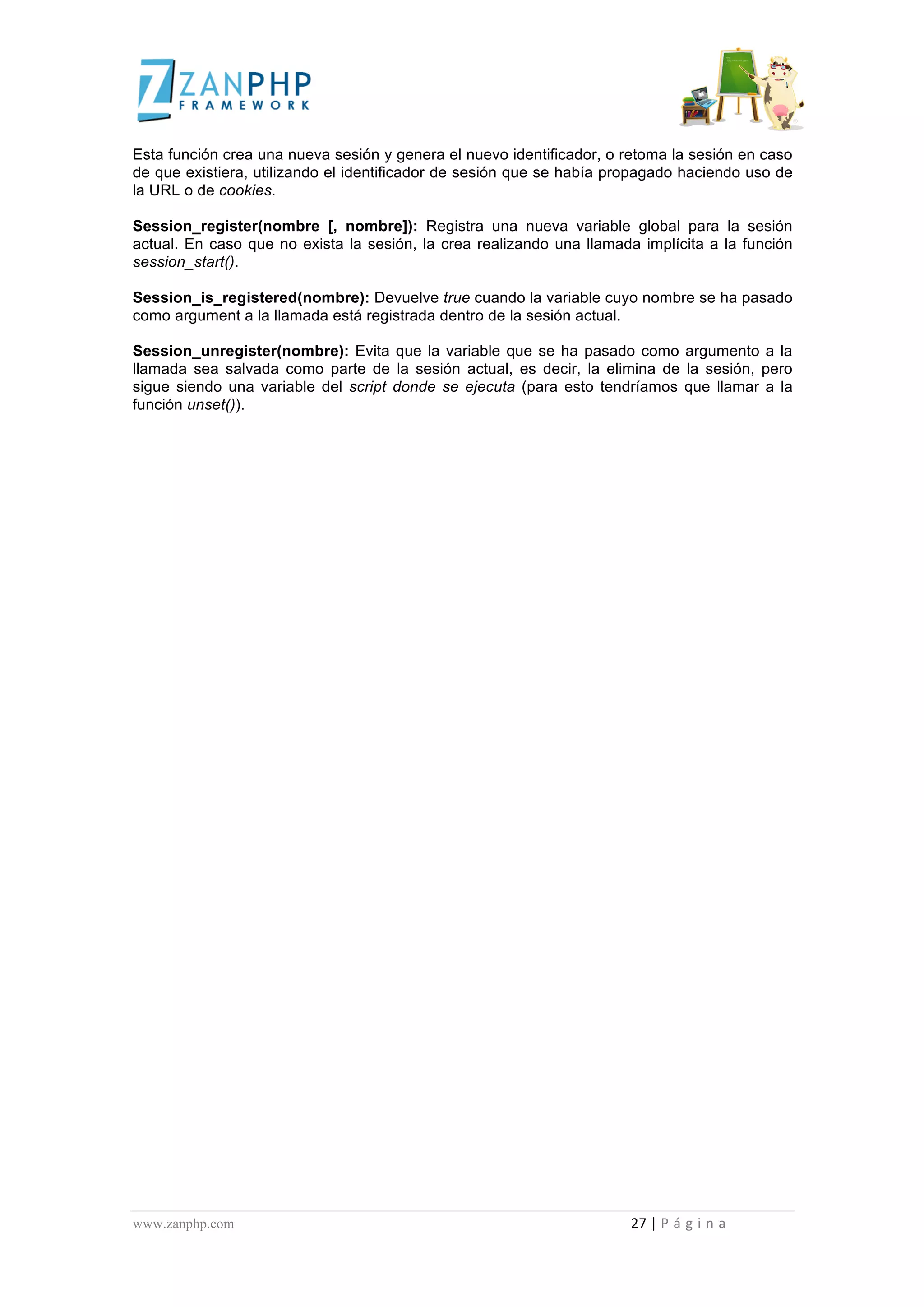  
	
  
Esta función crea una nueva sesión y genera el nuevo identificador, o retoma la sesión en caso
de que existiera, utilizando el identificador de sesión que se había propagado haciendo uso de
la URL o de cookies.

Session_register(nombre [, nombre]): Registra una nueva variable global para la sesión
actual. En caso que no exista la sesión, la crea realizando una llamada implícita a la función
session_start().

Session_is_registered(nombre): Devuelve true cuando la variable cuyo nombre se ha pasado
como argument a la llamada está registrada dentro de la sesión actual.

Session_unregister(nombre): Evita que la variable que se ha pasado como argumento a la
llamada sea salvada como parte de la sesión actual, es decir, la elimina de la sesión, pero
sigue siendo una variable del script donde se ejecuta (para esto tendríamos que llamar a la
función unset()).




www.zanphp.com	
  	
  	
  	
  	
  	
  	
  	
  	
  	
  	
  	
  	
  	
  	
  	
  	
  	
  	
  	
  	
  	
  	
  	
  	
  	
  	
  	
  	
  	
  	
  	
  	
  	
  	
  	
  	
  	
  	
  	
  	
  	
  	
  	
  	
  	
  	
  	
  	
  	
  	
  	
  	
  	
  	
  	
  	
  	
  	
  	
  	
  	
  	
  	
  	
  	
  	
  	
  	
  	
  	
  	
  	
  	
  	
  	
  	
  	
  	
  	
  	
  	
  	
  	
  	
  	
  	
  	
  	
  	
  	
  	
  	
  	
  	
  	
  	
  	
  	
  	
  	
  	
  	
  	
  	
  	
  	
  	
  	
  	
  	
  	
  	
  27	
  |	
  P á g i n a 	
  
	
  
 