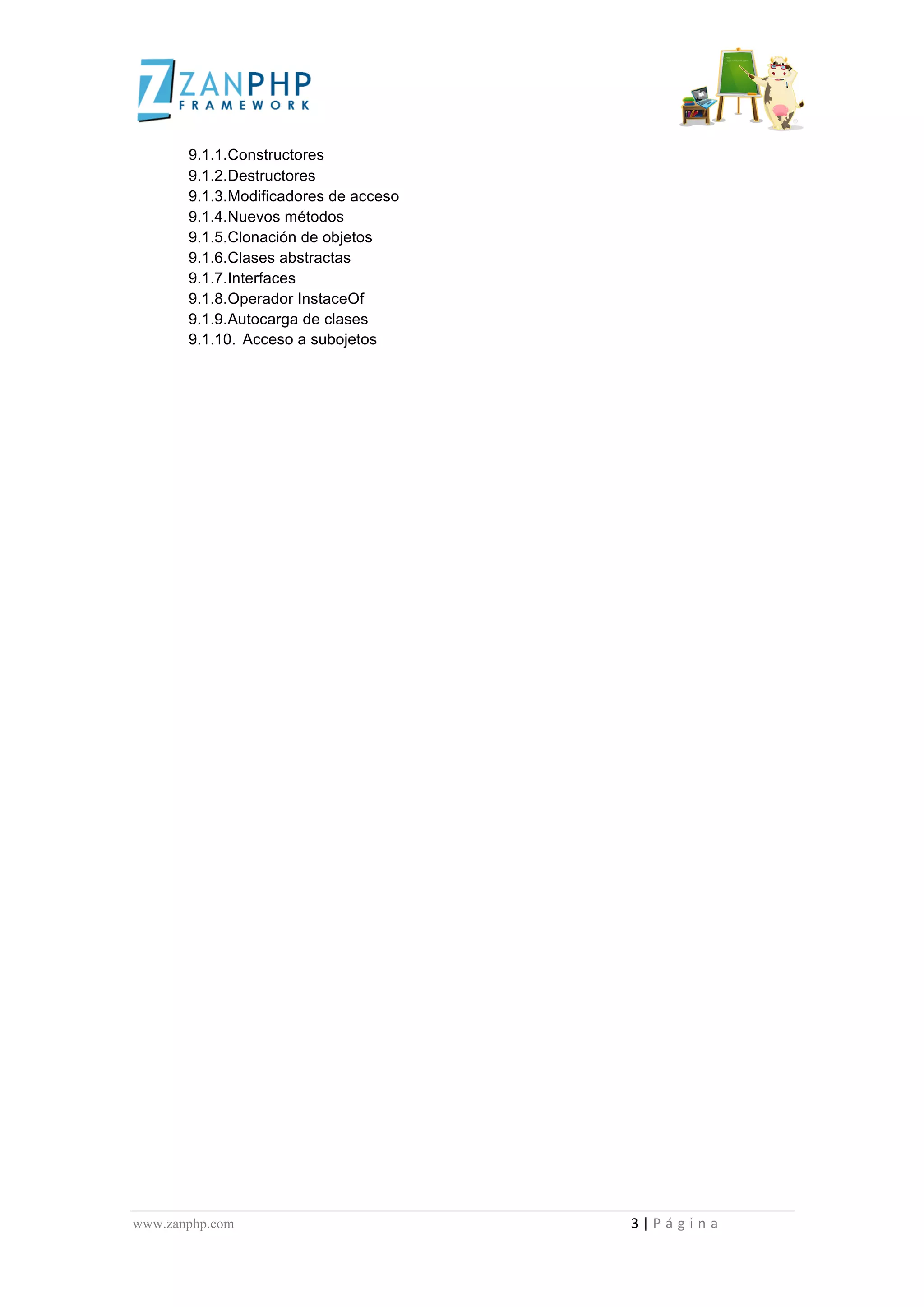  
	
  
                                              9.1.1.Constructores
                                              9.1.2.Destructores
                                              9.1.3.Modificadores de acceso
                                              9.1.4.Nuevos métodos
                                              9.1.5.Clonación de objetos
                                              9.1.6.Clases abstractas
                                              9.1.7.Interfaces
                                              9.1.8.Operador InstaceOf
                                              9.1.9.Autocarga de clases
                                              9.1.10. Acceso a subojetos




www.zanphp.com	
  	
  	
  	
  	
  	
  	
  	
  	
  	
  	
  	
  	
  	
  	
  	
  	
  	
  	
  	
  	
  	
  	
  	
  	
  	
  	
  	
  	
  	
  	
  	
  	
  	
  	
  	
  	
  	
  	
  	
  	
  	
  	
  	
  	
  	
  	
  	
  	
  	
  	
  	
  	
  	
  	
  	
  	
  	
  	
  	
  	
  	
  	
  	
  	
  	
  	
  	
  	
  	
  	
  	
  	
  	
  	
  	
  	
  	
  	
  	
  	
  	
  	
  	
  	
  	
  	
  	
  	
  	
  	
  	
  	
  	
  	
  	
  	
  	
  	
  	
  	
  	
  	
  	
  	
  	
  	
  	
  	
  	
  	
  	
  	
  3	
  |	
  P á g i n a 	
  
	
  
 