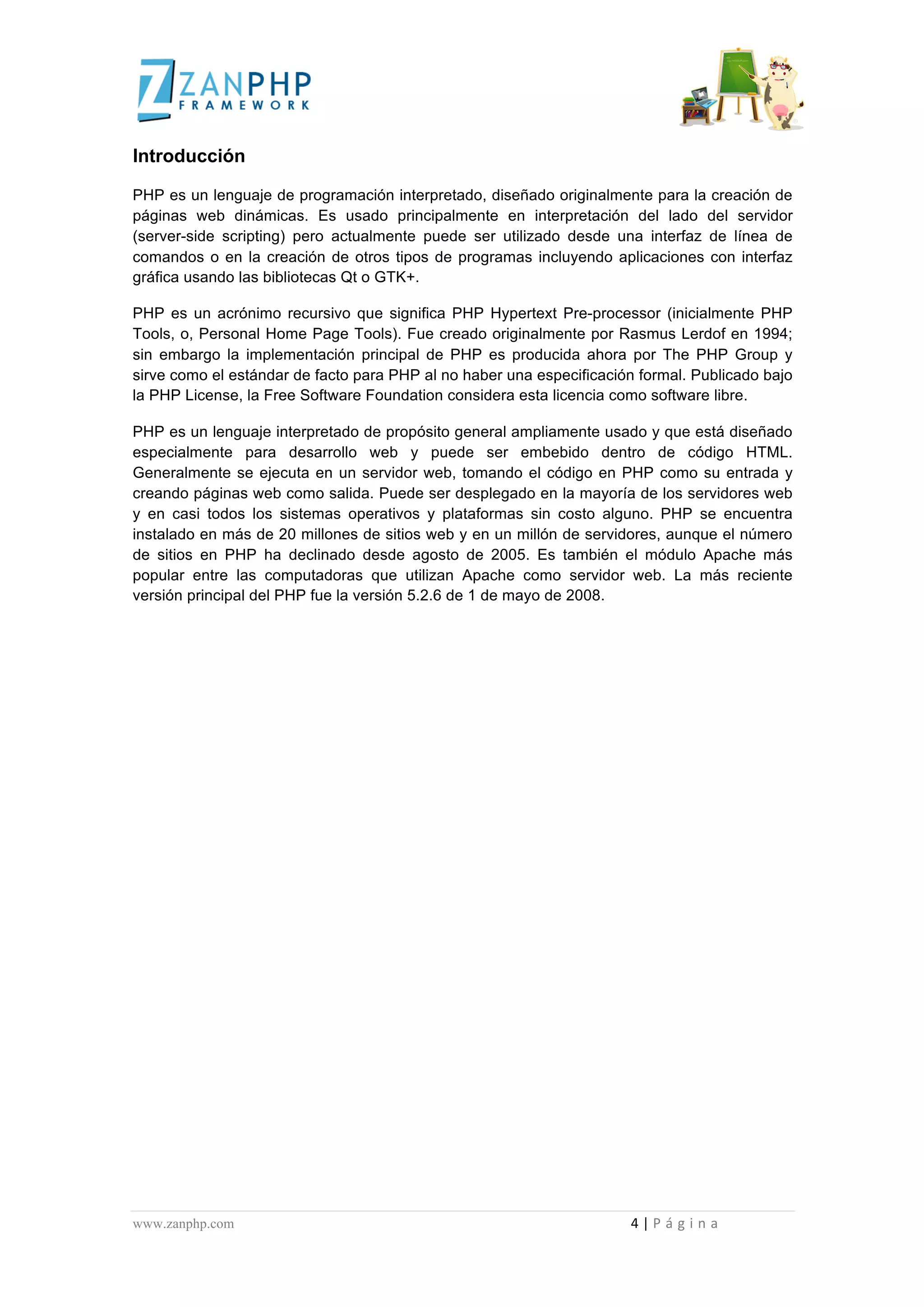  
	
  
Introducción

PHP es un lenguaje de programación interpretado, diseñado originalmente para la creación de
páginas web dinámicas. Es usado principalmente en interpretación del lado del servidor
(server-side scripting) pero actualmente puede ser utilizado desde una interfaz de línea de
comandos o en la creación de otros tipos de programas incluyendo aplicaciones con interfaz
gráfica usando las bibliotecas Qt o GTK+.

PHP es un acrónimo recursivo que significa PHP Hypertext Pre-processor (inicialmente PHP
Tools, o, Personal Home Page Tools). Fue creado originalmente por Rasmus Lerdof en 1994;
sin embargo la implementación principal de PHP es producida ahora por The PHP Group y
sirve como el estándar de facto para PHP al no haber una especificación formal. Publicado bajo
la PHP License, la Free Software Foundation considera esta licencia como software libre.

PHP es un lenguaje interpretado de propósito general ampliamente usado y que está diseñado
especialmente para desarrollo web y puede ser embebido dentro de código HTML.
Generalmente se ejecuta en un servidor web, tomando el código en PHP como su entrada y
creando páginas web como salida. Puede ser desplegado en la mayoría de los servidores web
y en casi todos los sistemas operativos y plataformas sin costo alguno. PHP se encuentra
instalado en más de 20 millones de sitios web y en un millón de servidores, aunque el número
de sitios en PHP ha declinado desde agosto de 2005. Es también el módulo Apache más
popular entre las computadoras que utilizan Apache como servidor web. La más reciente
versión principal del PHP fue la versión 5.2.6 de 1 de mayo de 2008.




www.zanphp.com	
  	
  	
  	
  	
  	
  	
  	
  	
  	
  	
  	
  	
  	
  	
  	
  	
  	
  	
  	
  	
  	
  	
  	
  	
  	
  	
  	
  	
  	
  	
  	
  	
  	
  	
  	
  	
  	
  	
  	
  	
  	
  	
  	
  	
  	
  	
  	
  	
  	
  	
  	
  	
  	
  	
  	
  	
  	
  	
  	
  	
  	
  	
  	
  	
  	
  	
  	
  	
  	
  	
  	
  	
  	
  	
  	
  	
  	
  	
  	
  	
  	
  	
  	
  	
  	
  	
  	
  	
  	
  	
  	
  	
  	
  	
  	
  	
  	
  	
  	
  	
  	
  	
  	
  	
  	
  	
  	
  	
  	
  	
  	
  	
  4	
  |	
  P á g i n a 	
  
	
  
 