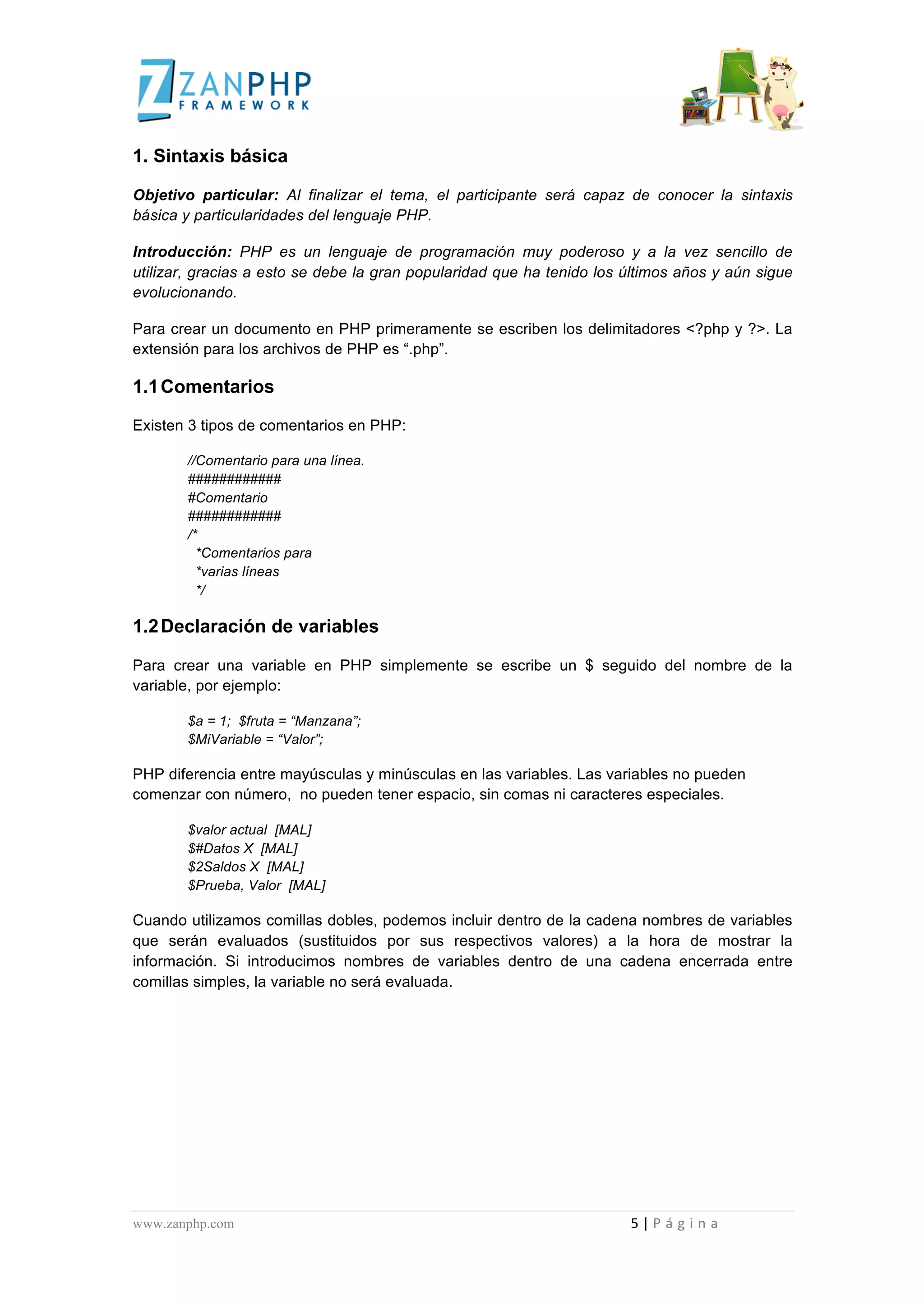  
	
  
1. Sintaxis básica

Objetivo particular: Al finalizar el tema, el participante será capaz de conocer la sintaxis
básica y particularidades del lenguaje PHP.

Introducción: PHP es un lenguaje de programación muy poderoso y a la vez sencillo de
utilizar, gracias a esto se debe la gran popularidad que ha tenido los últimos años y aún sigue
evolucionando.

Para crear un documento en PHP primeramente se escriben los delimitadores <?php y ?>. La
extensión para los archivos de PHP es “.php”.

1.1 Comentarios

Existen 3 tipos de comentarios en PHP:

                                             //Comentario para una línea.
                                             ############
                                             #Comentario
                                             ############
                                             /*
                                               *Comentarios para
                                               *varias líneas
                                               */

1.2 Declaración de variables

Para crear una variable en PHP simplemente se escribe un $ seguido del nombre de la
variable, por ejemplo:

                                             $a = 1; $fruta = “Manzana”;
                                             $MiVariable = “Valor”;

PHP diferencia entre mayúsculas y minúsculas en las variables. Las variables no pueden
comenzar con número, no pueden tener espacio, sin comas ni caracteres especiales.

                                             $valor actual [MAL]
                                             $#Datos X [MAL]
                                             $2Saldos X [MAL]
                                             $Prueba, Valor [MAL]

Cuando utilizamos comillas dobles, podemos incluir dentro de la cadena nombres de variables
que serán evaluados (sustituidos por sus respectivos valores) a la hora de mostrar la
información. Si introducimos nombres de variables dentro de una cadena encerrada entre
comillas simples, la variable no será evaluada.




www.zanphp.com	
  	
  	
  	
  	
  	
  	
  	
  	
  	
  	
  	
  	
  	
  	
  	
  	
  	
  	
  	
  	
  	
  	
  	
  	
  	
  	
  	
  	
  	
  	
  	
  	
  	
  	
  	
  	
  	
  	
  	
  	
  	
  	
  	
  	
  	
  	
  	
  	
  	
  	
  	
  	
  	
  	
  	
  	
  	
  	
  	
  	
  	
  	
  	
  	
  	
  	
  	
  	
  	
  	
  	
  	
  	
  	
  	
  	
  	
  	
  	
  	
  	
  	
  	
  	
  	
  	
  	
  	
  	
  	
  	
  	
  	
  	
  	
  	
  	
  	
  	
  	
  	
  	
  	
  	
  	
  	
  	
  	
  	
  	
  	
  	
  5	
  |	
  P á g i n a 	
  
	
  
 