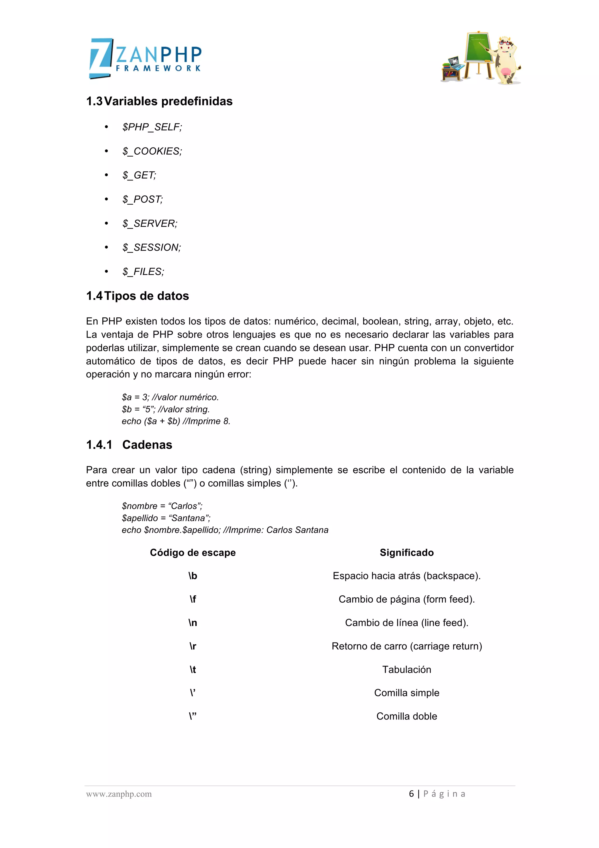  
	
  
1.3 Variables predefinidas

                       •                      $PHP_SELF;

                       •                      $_COOKIES;

                       •                      $_GET;

                       •                      $_POST;

                       •                      $_SERVER;

                       •                      $_SESSION;

                       •                      $_FILES;

1.4 Tipos de datos

En PHP existen todos los tipos de datos: numérico, decimal, boolean, string, array, objeto, etc.
La ventaja de PHP sobre otros lenguajes es que no es necesario declarar las variables para
poderlas utilizar, simplemente se crean cuando se desean usar. PHP cuenta con un convertidor
automático de tipos de datos, es decir PHP puede hacer sin ningún problema la siguiente
operación y no marcara ningún error:

                                             $a = 3; //valor numérico.
                                             $b = “5”; //valor string.
                                             echo ($a + $b) //Imprime 8.

1.4.1 Cadenas

Para crear un valor tipo cadena (string) simplemente se escribe el contenido de la variable
entre comillas dobles (“”) o comillas simples (‘’).

                                             $nombre = “Carlos”;
                                             $apellido = “Santana”;
                                             echo $nombre.$apellido; //Imprime: Carlos Santana

                                                                                 Código de escape                                                                                                                                                                                                                                                                                      Significado

                                                                                                                                   b                                                                                                                                                                                      Espacio hacia atrás (backspace).

                                                                                                                                    f                                                                                                                                                                                             Cambio de página (form feed).

                                                                                                                                   n                                                                                                                                                                                                      Cambio de línea (line feed).

                                                                                                                                    r                                                                                                                                                                                    Retorno de carro (carriage return)

                                                                                                                                    t                                                                                                                                                                                                                                                    Tabulación

                                                                                                                                     ’                                                                                                                                                                                                                                         Comilla simple

                                                                                                                                   ”                                                                                                                                                                                                                                              Comilla doble




www.zanphp.com	
  	
  	
  	
  	
  	
  	
  	
  	
  	
  	
  	
  	
  	
  	
  	
  	
  	
  	
  	
  	
  	
  	
  	
  	
  	
  	
  	
  	
  	
  	
  	
  	
  	
  	
  	
  	
  	
  	
  	
  	
  	
  	
  	
  	
  	
  	
  	
  	
  	
  	
  	
  	
  	
  	
  	
  	
  	
  	
  	
  	
  	
  	
  	
  	
  	
  	
  	
  	
  	
  	
  	
  	
  	
  	
  	
  	
  	
  	
  	
  	
  	
  	
  	
  	
  	
  	
  	
  	
  	
  	
  	
  	
  	
  	
  	
  	
  	
  	
  	
  	
  	
  	
  	
  	
  	
  	
  	
  	
  	
  	
  	
  	
  6	
  |	
  P á g i n a 	
  
	
  
 