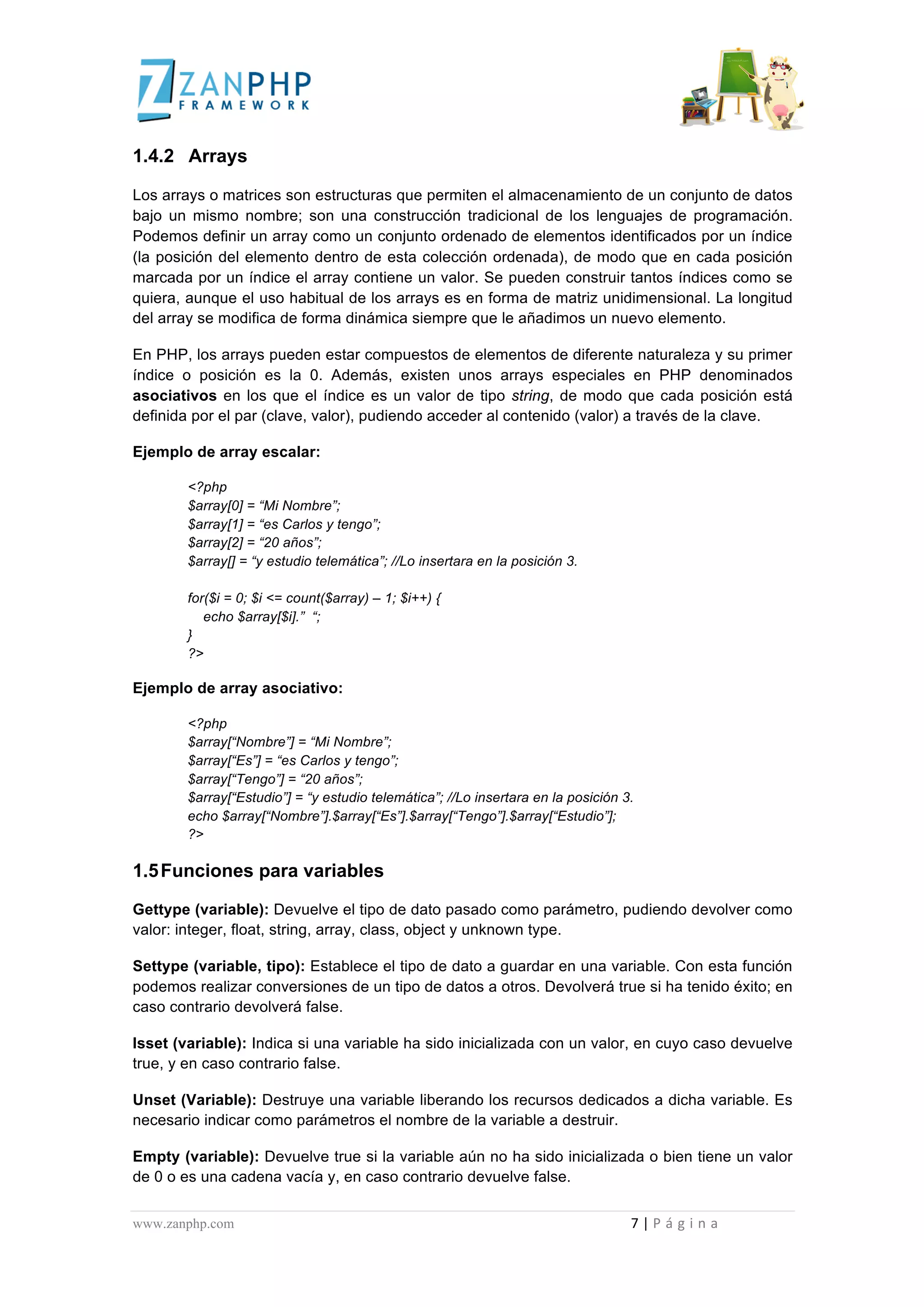  
	
  
1.4.2 Arrays

Los arrays o matrices son estructuras que permiten el almacenamiento de un conjunto de datos
bajo un mismo nombre; son una construcción tradicional de los lenguajes de programación.
Podemos definir un array como un conjunto ordenado de elementos identificados por un índice
(la posición del elemento dentro de esta colección ordenada), de modo que en cada posición
marcada por un índice el array contiene un valor. Se pueden construir tantos índices como se
quiera, aunque el uso habitual de los arrays es en forma de matriz unidimensional. La longitud
del array se modifica de forma dinámica siempre que le añadimos un nuevo elemento.

En PHP, los arrays pueden estar compuestos de elementos de diferente naturaleza y su primer
índice o posición es la 0. Además, existen unos arrays especiales en PHP denominados
asociativos en los que el índice es un valor de tipo string, de modo que cada posición está
definida por el par (clave, valor), pudiendo acceder al contenido (valor) a través de la clave.

Ejemplo de array escalar:

                                             <?php
                                             $array[0] = “Mi Nombre”;
                                             $array[1] = “es Carlos y tengo”;
                                             $array[2] = “20 años”;
                                             $array[] = “y estudio telemática”; //Lo insertara en la posición 3.

                                             for($i = 0; $i <= count($array) – 1; $i++) {
                                                echo $array[$i].” “;
                                             }
                                             ?>

Ejemplo de array asociativo:

                                             <?php
                                             $array[“Nombre”] = “Mi Nombre”;
                                             $array[“Es”] = “es Carlos y tengo”;
                                             $array[“Tengo”] = “20 años”;
                                             $array[“Estudio”] = “y estudio telemática”; //Lo insertara en la posición 3.
                                             echo $array[“Nombre”].$array[“Es”].$array[“Tengo”].$array[“Estudio”];
                                             ?>

1.5 Funciones para variables

Gettype (variable): Devuelve el tipo de dato pasado como parámetro, pudiendo devolver como
valor: integer, float, string, array, class, object y unknown type.

Settype (variable, tipo): Establece el tipo de dato a guardar en una variable. Con esta función
podemos realizar conversiones de un tipo de datos a otros. Devolverá true si ha tenido éxito; en
caso contrario devolverá false.

Isset (variable): Indica si una variable ha sido inicializada con un valor, en cuyo caso devuelve
true, y en caso contrario false.

Unset (Variable): Destruye una variable liberando los recursos dedicados a dicha variable. Es
necesario indicar como parámetros el nombre de la variable a destruir.

Empty (variable): Devuelve true si la variable aún no ha sido inicializada o bien tiene un valor
de 0 o es una cadena vacía y, en caso contrario devuelve false.


www.zanphp.com	
  	
  	
  	
  	
  	
  	
  	
  	
  	
  	
  	
  	
  	
  	
  	
  	
  	
  	
  	
  	
  	
  	
  	
  	
  	
  	
  	
  	
  	
  	
  	
  	
  	
  	
  	
  	
  	
  	
  	
  	
  	
  	
  	
  	
  	
  	
  	
  	
  	
  	
  	
  	
  	
  	
  	
  	
  	
  	
  	
  	
  	
  	
  	
  	
  	
  	
  	
  	
  	
  	
  	
  	
  	
  	
  	
  	
  	
  	
  	
  	
  	
  	
  	
  	
  	
  	
  	
  	
  	
  	
  	
  	
  	
  	
  	
  	
  	
  	
  	
  	
  	
  	
  	
  	
  	
  	
  	
  	
  	
  	
  	
  	
  7	
  |	
  P á g i n a 	
  
	
  
 