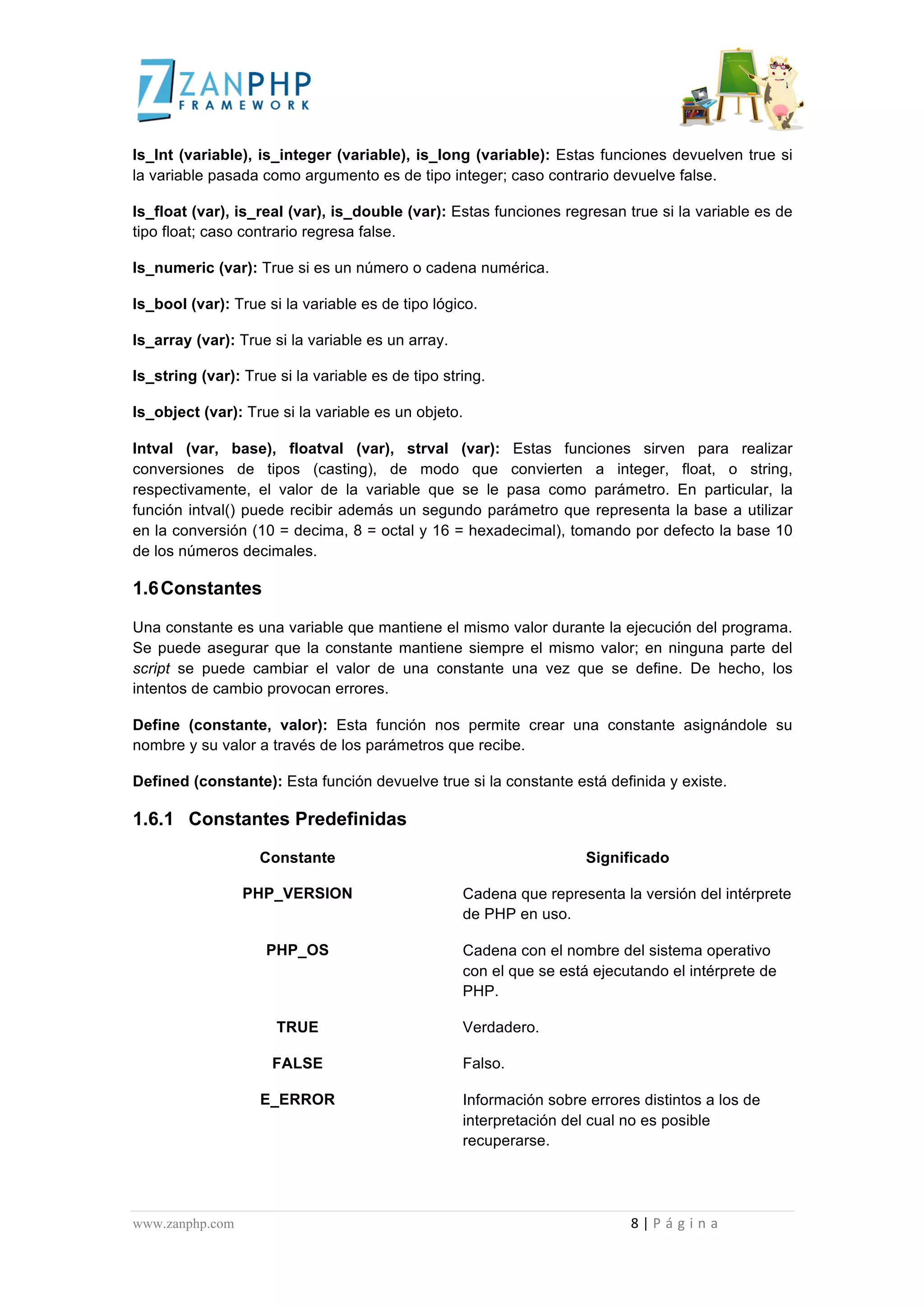  
	
  
Is_Int (variable), is_integer (variable), is_long (variable): Estas funciones devuelven true si
la variable pasada como argumento es de tipo integer; caso contrario devuelve false.

Is_float (var), is_real (var), is_double (var): Estas funciones regresan true si la variable es de
tipo float; caso contrario regresa false.

Is_numeric (var): True si es un número o cadena numérica.

Is_bool (var): True si la variable es de tipo lógico.

Is_array (var): True si la variable es un array.

Is_string (var): True si la variable es de tipo string.

Is_object (var): True si la variable es un objeto.

Intval (var, base), floatval (var), strval (var): Estas funciones sirven para realizar
conversiones de tipos (casting), de modo que convierten a integer, float, o string,
respectivamente, el valor de la variable que se le pasa como parámetro. En particular, la
función intval() puede recibir además un segundo parámetro que representa la base a utilizar
en la conversión (10 = decima, 8 = octal y 16 = hexadecimal), tomando por defecto la base 10
de los números decimales.

1.6 Constantes

Una constante es una variable que mantiene el mismo valor durante la ejecución del programa.
Se puede asegurar que la constante mantiene siempre el mismo valor; en ninguna parte del
script se puede cambiar el valor de una constante una vez que se define. De hecho, los
intentos de cambio provocan errores.

Define (constante, valor): Esta función nos permite crear una constante asignándole su
nombre y su valor a través de los parámetros que recibe.

Defined (constante): Esta función devuelve true si la constante está definida y existe.

1.6.1 Constantes Predefinidas

                                                                                                         Constante                                                                                                                                                                                                                                                                     Significado

                                                                                          PHP_VERSION                                                                                                                                                                            Cadena que representa la versión del intérprete
                                                                                                                                                                                                                                                                                 de PHP en uso.

                                                                                                              PHP_OS                                                                                                                                                             Cadena con el nombre del sistema operativo
                                                                                                                                                                                                                                                                                 con el que se está ejecutando el intérprete de
                                                                                                                                                                                                                                                                                 PHP.

                                                                                                                       TRUE                                                                                                                                                      Verdadero.

                                                                                                                   FALSE                                                                                                                                                         Falso.

                                                                                                         E_ERROR                                                                                                                                                                 Información sobre errores distintos a los de
                                                                                                                                                                                                                                                                                 interpretación del cual no es posible
                                                                                                                                                                                                                                                                                 recuperarse.




www.zanphp.com	
  	
  	
  	
  	
  	
  	
  	
  	
  	
  	
  	
  	
  	
  	
  	
  	
  	
  	
  	
  	
  	
  	
  	
  	
  	
  	
  	
  	
  	
  	
  	
  	
  	
  	
  	
  	
  	
  	
  	
  	
  	
  	
  	
  	
  	
  	
  	
  	
  	
  	
  	
  	
  	
  	
  	
  	
  	
  	
  	
  	
  	
  	
  	
  	
  	
  	
  	
  	
  	
  	
  	
  	
  	
  	
  	
  	
  	
  	
  	
  	
  	
  	
  	
  	
  	
  	
  	
  	
  	
  	
  	
  	
  	
  	
  	
  	
  	
  	
  	
  	
  	
  	
  	
  	
  	
  	
  	
  	
  	
  	
  	
  	
  8	
  |	
  P á g i n a 	
  
	
  
 