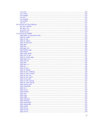 com_load ...........................................................................................................................................................235
com_invoke .......................................................................................................................................................235
com_propget......................................................................................................................................................235
com_get .............................................................................................................................................................235
com_propput......................................................................................................................................................235
com_propset ......................................................................................................................................................235
com_set..............................................................................................................................................................235
IX. Funciones de Clases/Objectos ..............................................................................................................................237
get_class_methods.............................................................................................................................................239
get_class_vars....................................................................................................................................................239
get_object_vars..................................................................................................................................................239
method_exists....................................................................................................................................................239
X. Funciones de ClibPDF ...........................................................................................................................................241
cpdf_global_set_document_limits ....................................................................................................................245
cpdf_set_creator ................................................................................................................................................245
cpdf_set_title .....................................................................................................................................................245
cpdf_set_subject................................................................................................................................................245
cpdf_set_keywords............................................................................................................................................245
cpdf_open..........................................................................................................................................................246
cpdf_close..........................................................................................................................................................246
cpdf_page_init...................................................................................................................................................246
cpdf_ﬁnalize_page ............................................................................................................................................246
cpdf_ﬁnalize......................................................................................................................................................247
cpdf_output_buffer............................................................................................................................................247
cpdf_save_to_ﬁle...............................................................................................................................................247
cpdf_set_current_page ......................................................................................................................................247
cpdf_begin_text.................................................................................................................................................248
cpdf_end_text....................................................................................................................................................248
cpdf_show .........................................................................................................................................................248
cpdf_show_xy ...................................................................................................................................................248
cpdf_text............................................................................................................................................................249
cpdf_set_font.....................................................................................................................................................249
cpdf_set_leading................................................................................................................................................249
cpdf_set_text_rendering....................................................................................................................................250
cpdf_set_horiz_scaling......................................................................................................................................250
cpdf_set_text_rise..............................................................................................................................................250
cpdf_set_text_matrix.........................................................................................................................................250
cpdf_set_text_pos..............................................................................................................................................250
cpdf_set_char_spacing ......................................................................................................................................251
cpdf_set_word_spacing.....................................................................................................................................251
cpdf_continue_text............................................................................................................................................251
cpdf_stringwidth................................................................................................................................................251
cpdf_save...........................................................................................................................................................251
cpdf_restore.......................................................................................................................................................252
cpdf_translate ....................................................................................................................................................252
cpdf_scale..........................................................................................................................................................252
cpdf_rotate.........................................................................................................................................................252
cpdf_setﬂat ........................................................................................................................................................253
cpdf_setlinejoin .................................................................................................................................................253
cpdf_setlinecap..................................................................................................................................................253
cpdf_setmiterlimit .............................................................................................................................................253
cpdf_setlinewidth ..............................................................................................................................................253
cpdf_setdash......................................................................................................................................................254
cpdf_moveto......................................................................................................................................................254
cpdf_rmoveto.....................................................................................................................................................254
cpdf_curveto......................................................................................................................................................254
10
 