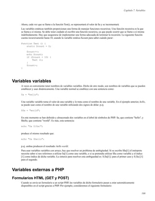 Capítulo 7. Variables
Ahora, cada vez que se llame a la función Test(), se representará el valor de $a y se incrementará.
Las variables estáticas también proporcionan una forma de manejar funciones recursivas. Una función recursiva es la que
se llama a sí misma. Se debe tener cuidado al escribir una función recursiva, ya que puede ocurrir que se llame a sí misma
indeﬁnidamente. Hay que asegurarse de implementar una forma adecuada de terminar la recursión. La siguiente función
cuenta recursivamente hasta 10, usando la variable estática $count para saber cuándo parar:
Function Test () {
static $count = 0;
$count++;
echo $count;
if ($count < 10) {
Test ();
}
$count-;
}
Variables variables
A veces es conveniente tener nombres de variables variables. Dicho de otro modo, son nombres de variables que se pueden
establecer y usar dinámicamente. Una variable normal se establece con una sentencia como:
$a = "hello";
Una variable variable toma el valor de una variable y lo trata como el nombre de una variable. En el ejemplo anterior, hello,
se puede usar como el nombre de una variable utilizando dos signos de dólar. p.ej.
$$a = "world";
En este momento se han deﬁnido y almacenado dos variables en el árbol de símbolos de PHP: $a, que contiene "hello", y
$hello, que contiene "world". Es más, esta sentencia:
echo "$a ${$a}";
produce el mismo resultado que:
echo "$a $hello";
p.ej. ambas producen el resultado: hello world.
Para usar variables variables con arrays, hay que resolver un problema de ambigüedad. Si se escribe $$a[1] el intérprete
necesita saber si nos referimos a utilizar $a[1] como una variable, o si se pretendía utilizar $$a como variable y el índice
[1] como índice de dicha variable. La sintaxis para resolver esta ambiguedad es: ${$a[1]} para el primer caso y ${$a}[1]
para el segundo.
Variables externas a PHP
Formularios HTML (GET y POST)
Cuando se envía un formulario a un script PHP, las variables de dicho formulario pasan a estar automáticamente
disponibles en el script gracias a PHP. Por ejemplo, consideremos el siguiente formulario:
100
 