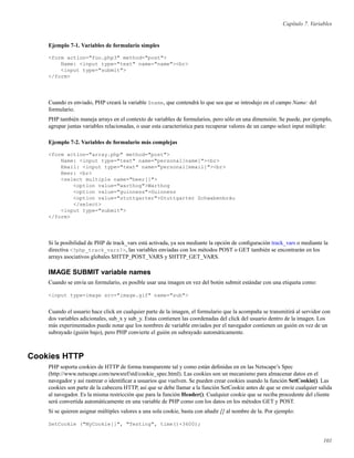 Capítulo 7. Variables
Ejemplo 7-1. Variables de formulario simples
<form action="foo.php3" method="post">
Name: <input type="text" name="name"><br>
<input type="submit">
</form>
Cuando es enviado, PHP creará la variable $name, que contendrá lo que sea que se introdujo en el campo Name: del
formulario.
PHP también maneja arrays en el contexto de variables de formularios, pero sólo en una dimensión. Se puede, por ejemplo,
agrupar juntas variables relacionadas, o usar esta característica para recuperar valores de un campo select input múltiple:
Ejemplo 7-2. Variables de formulario más complejas
<form action="array.php" method="post">
Name: <input type="text" name="personal[name]"><br>
Email: <input type="text" name="personal[email]"><br>
Beer: <br>
<select multiple name="beer[]">
<option value="warthog">Warthog
<option value="guinness">Guinness
<option value="stuttgarter">Stuttgarter Schwabenbräu
</select>
<input type="submit">
</form>
Si la posibilidad de PHP de track_vars está activada, ya sea mediante la opción de conﬁguración track_vars o mediante la
directiva <?php_track_vars?>, las variables enviadas con los métodos POST o GET también se encontrarán en los
arrays asociativos globales $HTTP_POST_VARS y $HTTP_GET_VARS.
IMAGE SUBMIT variable names
Cuando se envía un formulario, es posible usar una imagen en vez del botón submit estándar con una etiqueta como:
<input type=image src="image.gif" name="sub">
Cuando el usuario hace click en cualquier parte de la imagen, el formulario que la acompaña se transmitirá al servidor con
dos variables adicionales, sub_x y sub_y. Estas contienen las coordenadas del click del usuario dentro de la imagen. Los
más experimentados puede notar que los nombres de variable enviados por el navegador contienen un guión en vez de un
subrayado (guión bajo), pero PHP convierte el guión en subrayado automáticamente.
Cookies HTTP
PHP soporta cookies de HTTP de forma transparente tal y como están deﬁnidas en en las Netscape’s Spec
(http://www.netscape.com/newsref/std/cookie_spec.html). Las cookies son un mecanismo para almacenar datos en el
navegador y así rastrear o identiﬁcar a usuarios que vuelven. Se pueden crear cookies usando la función SetCookie(). Las
cookies son parte de la cabecera HTTP, así que se debe llamar a la función SetCookie antes de que se envíe cualquier salida
al navegador. Es la misma restricción que para la función Header(). Cualquier cookie que se reciba procedente del cliente
será convertida automáticamente en una variable de PHP como con los datos en los métodos GET y POST.
Si se quieren asignar múltiples valores a una sola cookie, basta con añadir [] al nombre de la. Por ejemplo:
SetCookie ("MyCookie[]", "Testing", time()+3600);
101
 
