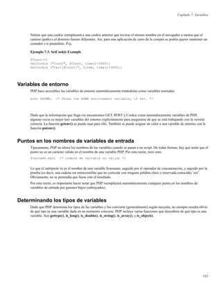 Capítulo 7. Variables
Nótese que una cookie reemplazará a una cookie anterior que tuviese el mismo nombre en el navegador a menos que el
camino (path) o el dominio fuesen diferentes. Así, para una aplicación de carro de la compra se podría querer mantener un
contador e ir pasándolo. P.ej.
Ejemplo 7-3. SetCookie Example
$Count++;
SetCookie ("Count", $Count, time()+3600);
SetCookie ("Cart[$Count]", $item, time()+3600);
Variables de entorno
PHP hace accesibles las variables de entorno automáticamente tratándolas como variables normales.
echo $HOME; /* Shows the HOME environment variable, if set. */
Dado que la información que llega vía mecanismos GET, POST y Cookie crean automáticamente variables de PHP,
algunas veces es mejor leer variables del entorno explícitamente para asegurarse de que se está trabajando con la versión
correcta. La función getenv() se puede usar para ello. También se puede asignar un valor a una variable de entorno con la
función putenv().
Puntos en los nombres de variables de entrada
Típicamente, PHP no altera los nombres de las variables cuando se pasan a un script. De todas formas, hay que notar que el
punto no es un carácter válido en el nombre de una variable PHP. Por esta razón, mire esto:
$varname.ext; /* nombre de variable no válido */
Lo que el intérprete ve es el nombre de una variable $varname, seguido por el operador de concatenación, y seguido por la
prueba (es decir, una cadena sin entrecomillar que no coincide con ninguna palabra clave o reservada conocida) ’ext’.
Obviamente, no se pretendía que fuese este el resultado.
Por esta razón, es importante hacer notar que PHP reemplazará automáticamente cualquier punto en los nombres de
variables de entrada por guiones bajos (subrayados).
Determinando los tipos de variables
Dado que PHP determina los tipos de las variables y los convierte (generalmente) según necesita, no siempre resulta obvio
de qué tipo es una variable dada en un momento concreto. PHP incluye varias funciones que descubren de qué tipo es una
variable. Son gettype(), is_long(), is_double(), is_string(), is_array(), y is_object().
102
 