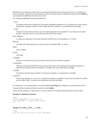 Capítulo 8. Constantes
PHP deﬁne varias constantes y proporciona un mecanismo para deﬁnir más en tiempo de ejecución. Las constantes son
como las variables, salvo por las dos circunstancias de que las constantes deben ser deﬁnidas usando la función deﬁne(), y
que no pueden ser redeﬁnidas más tarde con otro valor.
Las constantes predeﬁnidas (siempre disponibles) son:
__FILE__
El nombre del archivo de comandos que está siendo interpretado actualmente. Si se usa dentro de un archivo que ha
sido incluido o requerido, entonces se da el nombre del archivo incluido, y no el nombre del archivo padre.
__LINE__
El número de línea dentro del archivo que está siendo interpretado en la actualidad. Si se usa dentro de un archivo
incluido o requerido, entonces se da la posición dentro del archivo incluido.
PHP_VERSION
La cadena que representa la versión del analizador de PHP en uso en la actualidad; e.g. ’3.0.8-dev’.
PHP_OS
El nombre del sistema operativo en el cuál se ejecuta el analizador PHP; e.g. ’Linux’.
TRUE
Valor verdadero.
FALSE
Valor falso.
E_ERROR
Denota un error distinto de un error de interpretación del cual no es posible recuperarse.
E_WARNING
Denota una condición donde PHP reconoce que hay algo erróneo, pero continuará de todas formas; pueden ser
capturados por el propio archivo de comandos. Un ejemplo sería una inválida regexp en ereg().
E_PARSE
El interprete encontró sintaxis inválida en el archivo de comandos. La recuperación no es posible.
E_NOTICE
Ocurrió algo que pudo ser o no un error. La ejecución continúa. Los ejemplos incluyen usar una cadena sin comillas
como un índice "hash", o acceder a una variable que no ha sido inicializada.
Las constantes E_* se usan típicamente con la función error_reporting() para conﬁgurar el nivel de informes de error.
Se pueden deﬁnir constantes adicionales usando la función deﬁne().
Nótese que son constantes, no macros tipo C; con una constante sólo se pueden representar datos escalares válidos.
Ejemplo 8-1. Deﬁniendo Constantes
<?php
define("CONSTANTE", "Hola mundo.");
echo CONSTANTE; // muestra "Hola mundo."
?>
Ejemplo 8-2. Usando __FILE__ y __LINE__
<?php
function report_error($file, $line, $message) {
105
 