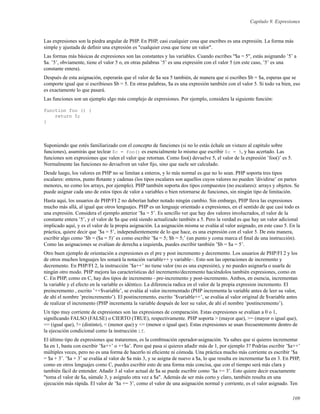 Capítulo 9. Expresiones
Las expresiones son la piedra angular de PHP. En PHP, casi cualquier cosa que escribes es una expresión. La forma más
simple y ajustada de deﬁnir una expresión es "cualquier cosa que tiene un valor".
Las formas más básicas de expresiones son las constantes y las variables. Cuando escribes "$a = 5", estás asignando ’5’ a
$a. ’5’, obviamente, tiene el valor 5 o, en otras palabras ’5’ es una expresión con el valor 5 (en este caso, ’5’ es una
constante entera).
Después de esta asignación, esperarás que el valor de $a sea 5 también, de manera que si escribes $b = $a, esperas que se
comporte igual que si escribieses $b = 5. En otras palabras, $a es una expresión también con el valor 5. Si todo va bien, eso
es exactamente lo que pasará.
Las funciones son un ejemplo algo más complejo de expresiones. Por ejemplo, considera la siguiente función:
function foo () {
return 5;
}
Suponiendo que estés familiarizado con el concepto de funciones (si no lo estás échale un vistazo al capítulo sobre
funciones), asumirás que teclear $c = foo() es esencialmente lo mismo que escribir $c = 5, y has acertado. Las
funciones son expresiones que valen el valor que retornan. Como foo() devuelve 5, el valor de la expresión ’foo()’ es 5.
Normalmente las funciones no devuelven un valor ﬁjo, sino que suele ser calculado.
Desde luego, los valores en PHP no se limitan a enteros, y lo más normal es que no lo sean. PHP soporta tres tipos
escalares: enteros, punto ﬂotante y cadenas (los tipos escalares son aquellos cuyos valores no pueden ’dividirse’ en partes
menores, no como los arrays, por ejemplo). PHP también soporta dos tipos compuestos (no escalares): arrays y objetos. Se
puede asignar cada uno de estos tipos de valor a variables o bien retornarse de funciones, sin ningún tipo de limitación.
Hasta aquí, los usuarios de PHP/FI 2 no deberían haber notado ningún cambio. Sin embargo, PHP lleva las expresiones
mucho más allá, al igual que otros lenguajes. PHP es un lenguaje orientado a expresiones, en el sentido de que casi todo es
una expresión. Considera el ejemplo anterior ’$a = 5’. Es sencillo ver que hay dos valores involucrados, el valor de la
constante entera ’5’, y el valor de $a que está siendo actualizado también a 5. Pero la verdad es que hay un valor adicional
implicado aquí, y es el valor de la propia asignación. La asignación misma se evalúa al valor asignado, en este caso 5. En la
práctica, quiere decir que ’$a = 5’, independientemente de lo que hace, es una expresión con el valor 5. De esta manera,
escribir algo como ’$b = ($a = 5)’ es como escribir ’$a = 5; $b = 5;’ (un punto y coma marca el ﬁnal de una instrucción).
Como las asignaciones se evalúan de derecha a izquierda, puedes escribir también ’$b = $a = 5’.
Otro buen ejemplo de orientación a expresiones es el pre y post incremento y decremento. Los usuarios de PHP/FI 2 y los
de otros muchos lenguajes les sonará la notación variable++ y variable–. Esto son las operaciones de incremento y
decremento. En PHP/FI 2, la instrucción ’$a++’ no tiene valor (no es una expresión), y no puedes asignarla o usarla de
ningún otro modo. PHP mejora las características del incremento/decremento haciéndolos también expresiones, como en
C. En PHP, como en C, hay dos tipos de incremento - pre-incremento y post-incremento. Ambos, en esencia, incrementan
la variable y el efecto en la variable es idéntico. La diferencia radica en el valor de la propia expresion incremento. El
preincremento , escrito ’++$variable’, se evalúa al valor incrementado (PHP incrementa la variable antes de leer su valor,
de ahí el nombre ’preincremento’). El postincremento, escrito ’$variable++’, se evalúa al valor original de $variable antes
de realizar el incremento (PHP incrementa la variable después de leer su valor, de ahí el nombre ’postincremento’).
Un tipo muy corriente de expresiones son las expresiones de comparación. Estas expresiones se evalúan a 0 o 1,
signiﬁcando FALSO (FALSE) o CIERTO (TRUE), respectivamente. PHP soporta > (mayor que), >= (mayor o igual que),
== (igual que), != (distinto), < (menor que) y <= (menor o igual que). Estas expresiones se usan frecuentemente dentro de
la ejecución condicional como la instrucción if.
El último tipo de expresiones que trataremos, es la combinación operador-asignación. Ya sabes que si quieres incrementar
$a en 1, basta con escribir ’$a++’ o ++$a’. Pero qué pasa si quieres añadir más de 1, por ejemplo 3? Podrías escribir ’$a++’
múltiples veces, pero no es una forma de hacerlo ni eﬁciente ni cómoda. Una práctica mucho más corriente es escribir ’$a
= $a + 3’. ’$a + 3’ se evalúa al valor de $a más 3, y se asigna de nuevo a $a, lo que resulta en incrementar $a en 3. En PHP,
como en otros lenguajes como C, puedes escribir esto de una forma más concisa, que con el tiempo será más clara y
también fácil de entender. Añadir 3 al valor actual de $a se puede escribir como ’$a += 3’. Esto quiere decir exactamente
"toma el valor de $a, súmale 3, y asígnalo otra vez a $a". Además de ser más corto y claro, también resulta en una
ejecución más rápida. El valor de ’$a += 3’, como el valor de una asignación normal y corriente, es el valor asignado. Ten
109
 