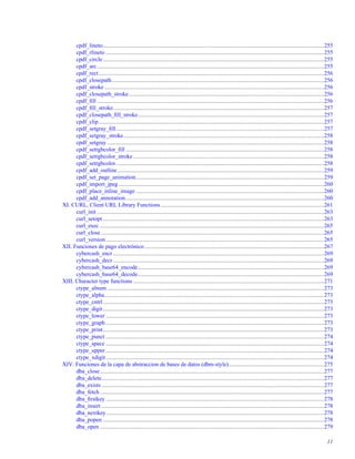 cpdf_lineto.........................................................................................................................................................255
cpdf_rlineto .......................................................................................................................................................255
cpdf_circle.........................................................................................................................................................255
cpdf_arc.............................................................................................................................................................255
cpdf_rect............................................................................................................................................................256
cpdf_closepath...................................................................................................................................................256
cpdf_stroke........................................................................................................................................................256
cpdf_closepath_stroke.......................................................................................................................................256
cpdf_ﬁll .............................................................................................................................................................256
cpdf_ﬁll_stroke..................................................................................................................................................257
cpdf_closepath_ﬁll_stroke.................................................................................................................................257
cpdf_clip............................................................................................................................................................257
cpdf_setgray_ﬁll................................................................................................................................................257
cpdf_setgray_stroke...........................................................................................................................................258
cpdf_setgray ......................................................................................................................................................258
cpdf_setrgbcolor_ﬁll .........................................................................................................................................258
cpdf_setrgbcolor_stroke ....................................................................................................................................258
cpdf_setrgbcolor................................................................................................................................................258
cpdf_add_outline...............................................................................................................................................259
cpdf_set_page_animation..................................................................................................................................259
cpdf_import_jpeg ..............................................................................................................................................260
cpdf_place_inline_image ..................................................................................................................................260
cpdf_add_annotation .........................................................................................................................................260
XI. CURL, Client URL Library Functions.................................................................................................................261
curl_init .............................................................................................................................................................263
curl_setopt .........................................................................................................................................................263
curl_exec ...........................................................................................................................................................265
curl_close ..........................................................................................................................................................265
curl_version.......................................................................................................................................................265
XII. Funciones de pago electrónico ............................................................................................................................267
cybercash_encr..................................................................................................................................................269
cybercash_decr..................................................................................................................................................269
cybercash_base64_encode.................................................................................................................................269
cybercash_base64_decode.................................................................................................................................269
XIII. Character type functions ....................................................................................................................................271
ctype_alnum ......................................................................................................................................................273
ctype_alpha........................................................................................................................................................273
ctype_cntrl.........................................................................................................................................................273
ctype_digit.........................................................................................................................................................273
ctype_lower .......................................................................................................................................................273
ctype_graph .......................................................................................................................................................273
ctype_print.........................................................................................................................................................273
ctype_punct .......................................................................................................................................................274
ctype_space .......................................................................................................................................................274
ctype_upper .......................................................................................................................................................274
ctype_xdigit.......................................................................................................................................................274
XIV. Funciones de la capa de abstraccion de bases de datos (dbm-style)..................................................................275
dba_close...........................................................................................................................................................277
dba_delete..........................................................................................................................................................277
dba_exists..........................................................................................................................................................277
dba_fetch ...........................................................................................................................................................277
dba_ﬁrstkey .......................................................................................................................................................278
dba_insert ..........................................................................................................................................................278
dba_nextkey.......................................................................................................................................................278
dba_popen .........................................................................................................................................................278
dba_open ...........................................................................................................................................................279
11
 