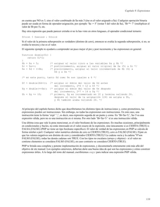 Capítulo 9. Expresiones
en cuenta que NO es 3, sino el valor combinado de $a más 3 (ése es el valor asignado a $a). Cualquier operación binaria
puede ser usada en forma de operador-asignación, por ejemplo ’$a -= 5’ (restar 5 del valor de $a), ’$b *= 7’ (multiplicar el
valor de $b por 5), etc.
Hay otra expresión que puede parecer extraña si no la has visto en otros lenguaes, el operador condicional ternario:
$first ? $second : $third
Si el valor de la primera subexpresión es verdadero (distinto de cero), entonces se evalúa la segunda subexpresión, si no, se
evalúa la tercera y ése es el valor.
El siguiente ejemplo te ayudará a comprender un poco mejor el pre y post incremento y las expresiones en general:
function double($i) {
return $i*2;
}
$b = $a = 5; /* asignar el valor cinco a las variables $a y $b */
$c = $a++; /* postincremento, asignar el valor original de $a (5) a $c */
$e = $d = ++$b; /* preincremento, asignar el valor incrementado de $b (6) a
$d y a $e */
/* en este punto, tanto $d como $e son iguales a 6 */
$f = double($d++); /* asignar el doble del valor de $d antes
del incremento, 2*6 = 12 a $f */
$g = double(++$e); /* asignar el doble del valor de $e después
del incremento, 2*7 = 14 a $g */
$h = $g += 10; /* primero, $g es incrementado en 10 y termina valiendo 24.
después el valor de la asignación (24) se asigna a $h,
y $h también acaba valiendo 24. */
Al principio del capítulo hemos dicho que describiríamos los distintos tipos de instrucciones y, como prometimos, las
expresiones pueden ser instrucciones. Sin embargo, no todas las expresiones son instrucciones. En este caso, una
instrucción tiene la forma ’expr’ ’;’, es decir, una expresión seguida de un punto y coma. En ’$b=$a=5;’, $a=5 es una
expresión válida, pero no es una instrucción en sí misma. Por otro lado ’$b=$a=5:’ sí es una instrucción válida.
Una última cosa que vale la pena mencionar, es el valor booleano de las expresiones. En muchas ocasiones, principalmente
en condicionales y bucles, no estás interesado en el valor exacto de la expresión, sino únicamente si es CIERTA (TRUE) o
FALSA (FALSE) (PHP no tiene un tipo booleano especíﬁco). El valor de verdad de las expresiones en PHP se calcula de
forma similar a perl. Cualquier valor numérico distinto de cero es CIERTO (TRUE), cero es FALSO (FALSE). Fíjate en
que los valores negativos son distinto de cero y considerados CIERTO (TRUE)! La cadena vacía y la cadena "0"son
FALSO (FALSE); todas las demás cadenas son TRUE. Con los tipos no escalares (arrays y objetos) - si el valor no
contiene elementos se considera FALSO (FALSE), en caso contrario se considera CIERTO (TRUE).
PHP te brinda una completa y potente implementación de expresiones, y documentarla enteramente está más allá del
objetivo de ete manual. Los ejemplos anteriores, deberían darte una buena idea de qué son las expresiones y cómo construir
expresiones útiles. A lo largo del resto del manual, escribiremos expr para indicar una expresión PHP válida.
110
 