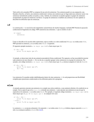 Capítulo 11. Estructuras de Control
Todo archivo de comandos PHP se compone de una serie de sentencias. Una sentencia puede ser una asignación, una
llamada a función, un bucle, una sentencia condicional e incluso una sentencia que no haga nada (una sentencia vacía). Las
sentencias normalmente acaban con punto y coma. Además, las sentencias se pueden agrupar en grupos de sentencias
encapsulando un grupo de sentencias con llaves. Un grupo de sentencias es también una sentencia. En este capítulo se
describen los diferentes tipos de sentencias.
if
La construcción if es una de las más importantes características de muchos lenguajes, incluido PHP. Permite la ejecución
condicional de fragmentos de código. PHP caracteriza una estructura if que es similar a la de C:
if (expr)
sentencia
Como se describe en la sección sobre expresiones, expr se evalúa a su valor condicional. Si expr se evalúa como TRUE,
PHP ejecutará la sentencia, y si se evalúa como FALSE - la ignorará.
El siguiente ejemplo mostraría a es mayor que b si $a fuera mayor que $b:
if ($a > $b)
print "a es mayor que b";
A menudo, se desea tener más de una sentencia ejecutada de forma condicional. Por supuesto, no hay necesidad de encerrar
cada sentencia con una cláusula if. En vez de eso, se pueden agrupar varias sentencias en un grupo de sentencias. Por
ejemplo, este código mostraría a es mayor que b si $a fuera mayor que $b, y entonces asignaría el valor de $a a $b:
if ($a > $b) {
print "a es mayor que b";
$b = $a;
}
Las sentencias if se pueden anidar indeﬁnidamente dentro de otras sentencias if, lo cual proporciona una ﬂexibilidad
completa para ejecuciones condicionales en las diferentes partes de tu programa.
else
A menudo queremos ejecutar una sentencia si se cumple una cierta condicion, y una sentencia distinta si la condición no se
cumple. Esto es para lo que sirve else. else extiende una sentencia if para ejecutar una sentencia en caso de que la
expresión en la sentencia if se evalúe como FALSE. Por ejemplo, el siguiente código mostraría a es mayor que b si $a
fuera mayor que $b, y a NO es mayor que b en cualquier otro caso:
if ($a > $b) {
print "a es mayor que b";
} else {
print "a NO es mayor que b";
}
La sentencia else se ejecuta solamente si la expresión if se evalúa como FALSE, y si hubiera alguna expresión elseif -
sólo si se evaluaron también a FALSE (Ver elseif).
119
 